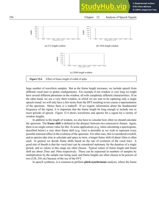 356 Chapter 12. Analysis of Speech Signals
0
20
40
60
80
100
120
140
0 500 1000 1500 2000 2500 3000 3500 4000
l
o
g
magni
t
ude
frequency (Hz)
(a) 512 length window
0
50
100
150
200
250
300
0 500 1000 1500 2000 2500 3000 3500 4000
l
o
g
magni
t
ude
frequency (Hz)
(b) 1024 length window
0
100
200
300
400
500
600
0 500 1000 1500 2000 2500 3000 3500 4000
l
o
g
magni
t
ude
frequency (Hz)
(c) 2048 length window
Figure 12.6 Effect of frame length of width of spike
large number of waveform samples. But as the frame length increases, we include speech from
different vocal tract or glottis configurations. For example if our window is very long we might
have several different phonemes in the window, all with completely different characteristics. If on
the other hand, we use a very short window, in which we are sure to be capturing only a single
speech sound, we will only have a few terms from the DFT resulting in too course a representation
of the spectrum. Hence there is a tradeoff. If we require information about the fundamental
frequency of the signal, it is important that the frame length be long enough to include one or
more periods of speech. Figure 12.4 shows waveforms and spectra for a signal for a variety of
window lengths.
In addition to the length of window, we also have to consider how often we should calculate
the spectrum. The frame shift is defined as the distance between two consecutive frames. Again,
there is no single correct value for this. In some applications (e.g. when calculating a spectrogram,
described below) a very short frame shift (e.g. 1ms) is desirable as we wish to represent every
possible transient effect in the evolution of the spectrum. For other uses, this is considered overkill,
and as spectra take time to calculate and space to store, a longer frame shift of about 10ms is often
used. In general we decide frame shifts based on the rate of evolution of the vocal tract. A
good rule of thumb is that the vocal tract can be considered stationary for the duration of a single
period, and so values in this range are often chosen. Typical values of frame length and frame
shift are about 25ms and 10ms respectively. These can be expressed in numbers of samples by
multiplication by the sample rate being used, and frame lengths are often chosen to be powers of
two (128, 256 etc) because of the use of the FFT.
In speech synthesis, it is common to perform pitch-synchronous analysis, where the frame
 