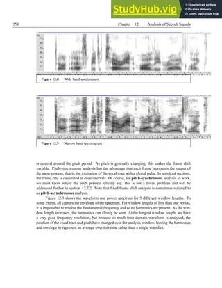 358 Chapter 12. Analysis of Speech Signals
Figure 12.8 Wide band spectrogram
Figure 12.9 Narrow band spectrogram
is centred around the pitch period. As pitch is generally changing, this makes the frame shift
variable. Pitch-synchronous analysis has the advantage that each frame represents the output of
the same process, that is, the excitation of the vocal tract with a glottal pulse. In unvoiced sections,
the frame rate is calculated at even intervals. Of course, for pitch-synchronous analysis to work,
we must know where the pitch periods actually are: this is not a trivial problem and will be
addressed further in section 12.7.2. Note that fixed frame shift analysis is sometimes referred to
as pitch-asynchronous analysis.
Figure 12.3 shows the waveform and power spectrum for 5 different window lengths. To
some extent, all capture the envelope of the spectrum. For window lengths of less than one period,
it is impossible to resolve the fundamental frequency and so no harmonics are present. As the win-
dow length increases, the harmonics can clearly be seen. At the longest window length, we have
a very good frequency resolution, but because so much time-domain waveform is analysed, the
position of the vocal tract and pitch have changed over the analysis window, leaving the harmonics
and envelope to represent an average over this time rather than a single snapshot.
 