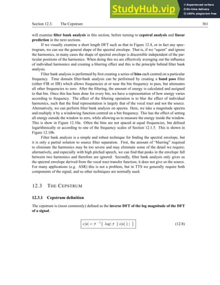 Section 12.3. The Cepstrum 361
will examine filter bank analysis in this section, before turning to cepstral analysis and linear
prediction in the next sections.
If we visually examine a short length DFT such as that in Figure 12.4, or in fact any spec-
trogram, we can see the general shape of the spectral envelope. That is, if we “squint” and ignore
the harmonics, in many cases the shape of spectral envelope is discernible independent of the par-
ticular positions of the harmonics. When doing this we are effectively averaging out the influence
of individual harmonics and creating a blurring effect and this is the principle behind filter bank
analysis.
Filter bank analysis is performed by first creating a series of bins each centred on a particular
frequency. Time domain filter-bank analysis can be performed by creating a band pass filter
(either FIR or IIR) which allows frequencies at or near the bin frequency to pass, but attenuates
all other frequencies to zero. After the filtering, the amount of energy is calculated and assigned
to that bin. Once this has been done for every bin, we have a representation of how energy varies
according to frequency. The effect of the filtering operation is to blur the effect of individual
harmonics, such that the final representation is largely that of the vocal tract and not the source.
Alternatively, we can perform filter bank analysis on spectra. Here, we take a magnitude spectra
and multiply it by a windowing function centred on a bin frequency. This has the effect of setting
all energy outside the window to zero, while allowing us to measure the energy inside the window.
This is show in Figure 12.10a. Often the bins are not spaced at equal frequencies, but defined
logarithmically or according to one of the frequency scales of Section 12.1.5. This is shown in
Figure 12.10b.
Filter bank analysis is a simple and robust technique for finding the spectral envelope, but
it is only a partial solution to source filter separation. First, the amount of “blurring” required
to eliminate the harmonics may be too severe and may eliminate some of the detail we require;
alternatively, and especially with high pitched speech, we can find that peaks in the envelope fall
between two harmonics and therefore are ignored. Secondly, filter bank analysis only gives us
the spectral envelope derived from the vocal tract transfer function; it does not give us the source.
For many applications (e.g. ASR) this is not a problem, but in TTS we generally require both
components of the signal, and so other techniques are normally used.
12.3 THE CEPSTRUM
12.3.1 Cepstrum definition
The cepstrum is (most commonly) defined as the inverse DFT of the log magnitude of the DFT
of a signal:
c[n] = F −1

log| F { x[n] } | (12.8)
 