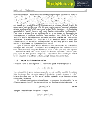 Section 12.3. The Cepstrum 363
as frequency increases. We can reduce this effect by compressing the spectrum with respect to
amplitude; this can easily be achieved by calculating the log spectrum. It should be clear in the
many examples of log spectra in this chapter that the relative amplitudes of the harmonics are
much closer in the log spectra than the absolute spectra. Figure 12.5b shows this effect.
Now, forget for a moment what the log spectrum actually represents, and consider it a wave-
form instead. In we were told Figure 12.11b was a waveform, we would informally describe this
as some sort of quasi-periodic signal (after it, it has a repeating pattern of harmonics), with a time
evolving “amplitude effect” which makes some “periods” higher than others. It is clear that the
rate at which the “periods” change is much greater than the evolution of the “amplitude effect”.
If we wished to separate these, we would naturally turn to our standard tool for analysing the
frequency content of waveforms, namely the Fourier transform. If we calculate the DFT of our
“waveform” we get a new representation, which we will designate the cepstrum. This is shown in
Figure 12.11c. As we would expect, the periodicity of the “waveform” is shown by a large spike
at about position 120. Because we haven’t performed any windowing operations which cause
blurring, we would expect this to be close to a delta function.
Again, as we would expect, because the “periods” were not sinusoidal, this has harmonics
at multiples of the main spike. The “amplitude effect” will be present in the cepstrum also, but as
this is varying much more slowly than the “periods”, it will be in the lower range of the cepstrum.
As the “amplitude effect” is the spectral envelope and the spikes represent the harmonics (ie the
pitch), we see that these operations have produced a representation of the original signal in which
the two components lie at different positions. A simple filter can now separate them.
12.3.3 Cepstral analysis as deconvolution
Recall from Section 11.1 that Equation 11.2 described the speech production process as
y[n] = u[n]⊗v[n]⊗r[n]
where where u[n] is the glottal or other source, v[n] is the vocal tract filter and r[n] is the radiation.
In the time domain, these expressions are convolved and so are not easily separable. If we don’t
know the form of the vocal tract filter, we can’t perform any explicit inverse filtering operation to
separate these components.
We can however perform separation as follows. Let us subsume the radiation filter r[n] into
v[n] to give a single filter v′[n]. We can then write the time domain expression of Equation 11.2 as
y[n] = u[n]⊗v′
[n] (12.10)
Taking the Fourier transform of Equation 12.10 gives
Y(ejω
) = U(ejω
)V′
(ejω
)
 
