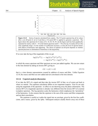 364 Chapter 12. Analysis of Speech Signals
-6
-4
-2
0
2
4
6
8
0 1000 2000 3000 4000 5000 6000 7000 8000
log
magnitude
frequency (Hz)
Figure 12.12 Series of spectra calculated from cepstra. The 512 point cepstrum has all its values
after a cut off point K set to 0 and then a 512 point DFT is applied to generate a spectrum. The
figure shows this spectrum for 4 values of K, 10, 20, 30, 50. (In the figure each has been graphically
separated for clarity, with K = 10 as the bottom spectrum and K = 50 as the top. In reality all lie in the
same amplitude range.) As the number of coefficients increases, so does the level of spectral detail,
until effects of harmonics start appearing. The choice of optimal cut-off point depends on whether
spectral precision or elimination of harmonics is the top priority.
If we now take the log of the magnitude of this we get
log(|Y(ejω
)|) = log(|U(ejω
|)V′
(|ejω
)|)
= log(|U(ejω
)|)+log(|V′
(ejω
)|)
in which the source spectrum and filter spectrum are now just added together. We can now return
to the time domain by taking an inverse DFT, giving us
c[n] = cu[n]+cv[n] (12.11)
that is, a time domain representation created by addition of source and filter. Unlike Equation
12.10, the source and filter are now added and not convoluted in the time domain.
12.3.4 Cepstral analysis discussion
If we take the DFT of a signal and then take the inverse DFT of that, we of course get back to
where we started. The cepstrum calculation differs in two important respects. First we are only
using the magnitude of the spectrum - in effect we are throwing away the phase information. The
inverse DFT of a magnitude spectrum is already very different from the inverse DFT of a normal
(complex) spectrum. The log operation scales the harmonics which emphasises the “periodicity”
of the harmonics. It also ensures that the cepstrum is the sum of the source and filter components
and not their convolution.
The cepstrum is useful as it splits the signal into an envelope, given by the first few coeffi-
cients, and a source, given by the spike. Subsequent analysis usually throws away one of these
 