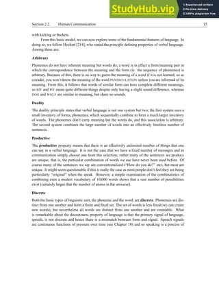 Section 2.2. Human Communication 15
with kicking or buckets.
From this basic model, we can now explore some of the fundamental features of language. In
doing so, we follow Hockett [214], who stated the principle defining properties of verbal language.
Among these are:
Arbitrary
Phonemes do not have inherent meaning but words do; a word is in effect a form/meaning pair in
which the correspondence between the meaning and the form (ie. the sequence of phonemes) is
arbitrary. Because of this, there is no way to guess the meaning of a word if it is not learned, so as
a reader, you won’t know the meaning of the word PANDICULATION unless you are informed of its
meaning. From this, it follows that words of similar form can have complete different meanings,
so BIT and PIT mean quite different things despite only having a slight sound difference, whereas
DOG and WOLF are similar in meaning, but share no sounds.
Duality
The duality principle states that verbal language is not one system but two; the first system uses a
small inventory of forms, phonemes, which sequentially combine to form a much larger inventory
of words. The phonemes don’t carry meaning but the words do, and this association is arbitrary.
The second system combines the large number of words into an effectively limitless number of
sentences.
Productive
The productive property means that there is an effectively unlimited number of things that one
can say in a verbal language. It is not the case that we have a fixed number of messages and in
communication simply choose one from this selection; rather many of the sentences we produce
are unique, that is, the particular combination of words we use have never been used before. Of
course many of the sentences we say are conventionalised (“How do you do?” etc), but most are
unique. It might seem questionable if this is really the case as most people don’t feel they are being
particularly “original” when the speak. However, a simple examination of the combinatorics of
combining even a modest vocabulary of 10,000 words shows that a vast number of possibilities
exist (certainly larger that the number of atoms in the universe).
Discrete
Both the basic types of linguistic unit, the phoneme and the word, are discrete. Phonemes are dis-
tinct from one another and form a finite and fixed set. The set of words is less fixed (we can create
new words), but nevertheless all words are distinct from one another and are countable. What
is remarkable about the discreteness property of language is that the primary signal of language,
speech, is not discrete and hence there is a mismatch between form and signal. Speech signals
are continuous functions of pressure over time (see Chapter 10) and so speaking is a process of
 