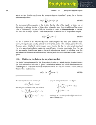 366 Chapter 12. Analysis of Speech Signals
where {ak} are the filter coefficients. By taking the inverse z-transform2 we see that in the time
domain this becomes:
y[n] =
P
∑
k=1
aky[n−k]+x[n] (12.16)
The importance of this equation is that it states that the value of the signal y at time n can be
determined by a linear function of the previous values of y, apart from the addition of the current
value of the input x[n]. Because of this, the technique is known as linear prediction. In essence,
this states that an output signal is closely approximated by a linear sum of the previous samples:
ỹ[n] =
P
∑
k=1
aky[n−k] (12.17)
and this is identical to the difference Equation 12.16 except for the input term. In linear pred-
ication, the input x[n] is usually referred to as the error, and is often written e[n] to show this.
This may seem a little harsh, but the concept comes from the fact that y[n] is the actual signal and
˜
y[n] is its approximation by the model, the only difference being the contribution from x[n]. As
this accounts for the difference between the predicted and actual signal it is called the error. We
now turn to the issue of how to automatically find the predictor coefficients of H(z) for a frame of
speech.
12.4.1 Finding the coefficients: the covariance method
The goal of linear prediction is to find the set of coefficients {ak} which generate the smallest error
e[n], over the course of the frame of speech. We will now examine two closely related techniques
for finding the ak coefficients based on error minimisation. We can sate equation 12.16 in terms of
the error for a single sample:
e[n] = y[n]−
P
∑
k=1
aky[n−k] (12.18)
2
We can most easily prove this in reverse; if
y[n] =
P
∑
k=1
aky[n−k]+x[n]
then taking the z-transform of both sides results in
Y(z) =
n=∞
∑
n=−∞
 P
∑
k=1
aky[n−k]

z−n
+E(z)
=
P
∑
k=1
ak
 n=∞
∑
n=−∞
y[n−k]z−n

+E(z)
Using the dummy substitution m = n−k gives
=
P
∑
k=1
ak
 m=∞
∑
m=−∞
y[m]z−m
z−k

+E(z)
=
P
∑
k=1
akY(z)z−k
+E(z)
rearranging the Y(z) terms gives the all-pole transfer func-
tion of Equation 12.15.
 