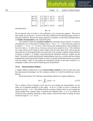 368 Chapter 12. Analysis of Speech Signals







φ(1,0)
φ(2,0)
φ(3,0)
.
.
.
φ(P,0)







=







a1
a2
a3
.
.
.
aP














φ(1,1) φ(1,2) ··· φ(1,P)
φ(2,1) φ(2,2) ··· φ(2,P)
φ(3,1) φ(3,2) ··· φ(3,P)
.
.
.
φ(P,1) φ(P,2) ··· φ(P,P)







(12.22)
and expressed as
φa = ψ
We can find the value of a (that is, the coefficients ak) by solving this equation. This can be
done simply, by solving for a1 in terms of the other coefficients and substituting again, but this is
extremely inefficient. Because the square matrix φ is symmetric a much faster technique known
as Cholskey decomposition can be used [302] [295].
This method is called the covariance method (for somewhat obscure reasons). It works by
calculating the error in the region of samples from n = 0 to n = N −1, but in fact uses samples in
he region n = −P to n = N −1 to do so. This is because the method requires a full calculation of
the error at time n = 0, and to do so, it must use some previous samples to do so. The calculation
over many frames can be found by either simply using the main signal itself, and moving the
start position n to the designated frame start each time; or by creating a separate windowed frame
of speech, of length N + P samples, and performing the calculation starting P samples into the
frame. The choice is mainly determined by implementation issues (e.g. a system may have already
performed the windowing operation before we start). No special windowing functions are required
with this method: either we can perform the calculations directly on the main waveform, or a
rectangular window can be used if windowing must be performed.
12.4.2 Autocorrelation Method
A slightly different method know as the autocorrelation method can also be used, and as this
has many practical advantages over the covariance method, it is often the method most used in
practice.
Recall from Section 10.3.9 that the autocorrelation function of a signal is defined as:
R[n] =
∞
∑
m=−∞
y[m]y[n−m] (12.23)
This is similar in form to Equation 12.20, and if we can calculate the autocorrelation, we can
make use of important properties of this signal. To do so, in effect we have to calculate the
squared error from −∞ to ∞. This differs from the covariance method, where we just consider the
speech samples from a specific range. To perform the calculation from −∞ to ∞, we window the
waveform using a hanning, hamming or other window, which has the effect of setting all values
outside the range 0 = n  N to 0.
 