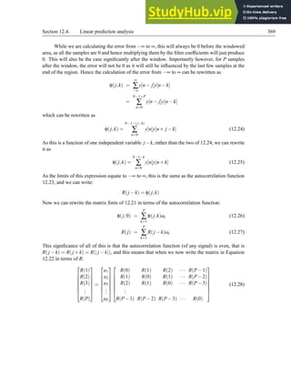 Section 12.4. Linear prediction analysis 369
While we are calculating the error from −∞ to ∞, this will always be 0 before the windowed
area, as all the samples are 0 and hence multiplying them by the filter coefficients will just produce
0. This will also be the case significantly after the window. Importantly however, for P samples
after the window, the error will not be 0 as it will still be influenced by the last few samples at the
end of the region. Hence the calculation of the error from −∞ to ∞ can be rewritten as
φ(j,k) =
∞
∑
−∞
y[n− j]y[n−k]
=
N−1+P
∑
n=0
y[n− j]y[n−k]
which can be rewritten as
φ(j,k) =
N−1−( j−k)
∑
n=0
y[n]y[n+ j −k] (12.24)
As this is a function of one independent variable j−k, rather than the two of 12.24, we can rewrite
it as
φ(j,k) =
N−1−k
∑
n=0
y[n]y[n+k] (12.25)
As the limits of this expression equate to −∞ to ∞, this is the same as the autocorrelation function
12.23, and we can write:
R(j −k) = φ(j,k)
Now we can rewrite the matrix form of 12.21 in terms of the autocorrelation function:
φ(j,0) =
P
∑
k=1
φ(j,k)ak (12.26)
R(j) =
P
∑
k=1
R(j −k)ak (12.27)
This significance of all of this is that the autocorrelation function (of any signal) is even, that is
R(j −k) = R(j +k) = R(| j −k|), and this means that when we now write the matrix in Equation
12.22 in terms of R:







R(1)
R(2)
R(3)
.
.
.
R(P)







=







a1
a2
a3
.
.
.
aP














R(0) R(1) R(2) ··· R(P−1)
R(1) R(0) R(1) ··· R(P−2)
R(2) R(1) R(0) ··· R(P−3)
.
.
.
R(P−1) R(P−2) R(P−3) ··· R(0)







(12.28)
 