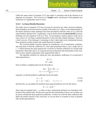 370 Chapter 12. Analysis of Speech Signals
Unlike the square matrix in Equation 12.22, this matrix is symmetric and all the elements in its
diagonals are symmetric. This is known as a Toeplitz matrix, and because of the properties just
mentioned, it is significantly easier to invert.
12.4.3 Levinson Durbin Recursion
The matrix given in Equation 12.24 can of course be solved by any matrix inversion technique.
Such techniques can be slow however (usually of the order of p3 where p is the dimensionality of
the matrix) and hence faster techniques have been developed to find the values of {ak} from the
autocorrelation functions R(k). In particular, it can be shown that the Levinson-Durbin recursion
technique can solve Equation 12.28 in p2 time. For our purposes, analysis speed is really not an
issue, and so we will forgo a detailed discussion of this and other related techniques. However,
a brief overview of the technique is interesting in that it sheds light on the relationship between
linear prediction and the all-pole tube model discussed in Chapter 11.
The Levinson-Durbin recursion operates by considering a set of initialisation conditions,
and using these to find the coefficients of a first order polynomial (that is, just a single term in
z−1.) which minimise the mean squared error. From this we find the coefficients of a second order
polynomial, third order and so on, using the previous polynomial and minimisation of the error,
until we have reached a polynomial of the required filter order P.
The algorithm initialises by setting the error and predictor coefficients of a (contrived) 0
order polynomial as:
a0
0 = 0
E0
= R(0)
Next we define a weighting factor for the ith model as:
ki =
R(i)−
i−1
∑
j=1
a
i− j
j R(i− j)
Ei−1
using this, we find the predictor coefficients for the ith model:
ai
i = ki (12.29)
ai
j = ai−1
j −kiai−1
i− j 1 ≤ j ≤ i−1 (12.30)
and from this, we can update the minimum mean squared prediction error for this step as:
Ei
= (1−k2
i )Ei−1
These steps are repeated until i = p where we have a polynomial and hence set of predictor coef-
ficients of the required order. We have just seen how the minimisation of error over a window can
be used to estimate the linear prediction coefficients. As these are in fact the filter coefficients that
define the transfer function of the vocal tract, we can use these in a number of ways to generate
other useful representations.
 