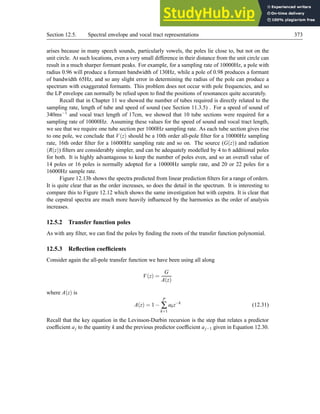 Section 12.5. Spectral envelope and vocal tract representations 373
arises because in many speech sounds, particularly vowels, the poles lie close to, but not on the
unit circle. At such locations, even a very small difference in their distance from the unit circle can
result in a much sharper formant peaks. For example, for a sampling rate of 10000Hz, a pole with
radius 0.96 will produce a formant bandwidth of 130Hz, while a pole of 0.98 produces a formant
of bandwidth 65Hz, and so any slight error in determining the radius of the pole can produce a
spectrum with exaggerated formants. This problem does not occur with pole frequencies, and so
the LP envelope can normally be relied upon to find the positions of resonances quite accurately.
Recall that in Chapter 11 we showed the number of tubes required is directly related to the
sampling rate, length of tube and speed of sound (see Section 11.3.5) . For a speed of sound of
340ms−1 and vocal tract length of 17cm, we showed that 10 tube sections were required for a
sampling rate of 10000Hz. Assuming these values for the speed of sound and vocal tract length,
we see that we require one tube section per 1000Hz sampling rate. As each tube section gives rise
to one pole, we conclude that V(z) should be a 10th order all-pole filter for a 10000Hz sampling
rate, 16th order filter for a 16000Hz sampling rate and so on. The source (G(z)) and radiation
(R(z)) filters are considerably simpler, and can be adequately modelled by 4 to 6 additional poles
for both. It is highly advantageous to keep the number of poles even, and so an overall value of
14 poles or 16 poles is normally adopted for a 10000Hz sample rate, and 20 or 22 poles for a
16000Hz sample rate.
Figure 12.13b shows the spectra predicted from linear prediction filters for a range of orders.
It is quite clear that as the order increases, so does the detail in the spectrum. It is interesting to
compare this to Figure 12.12 which shows the same investigation but with cepstra. It is clear that
the cepstral spectra are much more heavily influenced by the harmonics as the order of analysis
increases.
12.5.2 Transfer function poles
As with any filter, we can find the poles by finding the roots of the transfer function polynomial.
12.5.3 Reflection coefficients
Consider again the all-pole transfer function we have been using all along
V(z) =
G
A(z)
where A(z) is
A(z) = 1−
P
∑
k=1
akz−k
(12.31)
Recall that the key equation in the Levinson-Durbin recursion is the step that relates a predictor
coefficient aj to the quantity k and the previous predictor coefficient aj−1 given in Equation 12.30.
 