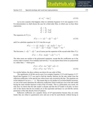 Section 12.5. Spectral envelope and vocal tract representations 375
ai
i = ai−1
j −k2ai−1
i− j (12.32)
Let us now examine what happens when we substitute Equation 12.31 into equation 12.32.
For demonstration we shall choose the case for a third order filter, in which case we have three
expressions:
a3
3 = k3
a3
2 = a2
2 −k3a2
1
a3
1 = a2
1 −k3a2
2
The expansion of A3(z) is
A3
(z) = 1−a3
1z−1
−a3
2z−2
−a3
3z−3
(12.33)
and if we substitute equations for 12.31 into this we get
A3(z) = 1−[a2
1 −k3a2
2]z−1 −[a2
2 −k3a2
1]z−2 −k3z−3
= 1−a2
1z−1 −a2
2z−2 +k3a2
2z−1 +k3a2
1z−2 −k3z−3
The first terms, 1−a2
1z−1 −a2
2z−2, are of course just the expansion of the second order filter A2(z)
A3
(z) = A2
(z)−k3[a2
2z−1
+a2
1z−2
+z−3
] (12.34)
The other terms are similar to the polynomial expansion, except that the coefficients are in the
reverse order to normal. If we multiply each term by z3 we can express these terms as a polynomial
in z rather than z−1 which gives:
A3
(z) = A2
(z)−k3z−3
[a2
2z2
+a2
1z+1]
A3
(z) = A2
(z)−k3z−3
A2
(z−1
) (12.35)
In a similar fashion, the above relation can shown for any order of filter.
The significance of all this can be seen if we compare Equation 12.35 with Equation 11.27.
Recall that Equation 11.27 was used to find the transfer function for the tube model from the
reflection coefficients, in the special case where losses only occurred at the lips. The equations are
in fact identical if we set rk = −ki. This means that as a by product of Levinson-Durbin recursion,
we can in fact easily determine the reflection coefficients which would give rise to the tube model
having the same transfer function to that of the LP model. This is a particularly nice result; not
only have we shown that the tube model is all-pole and that the LP model is all pole; we have
now in fact shown that the two models are in fact equivalent and hence we can find the various
parameters of the tube directly from LP analysis.
Reflection coefficients are a popular choice of LP representation because they are easily
found, they are robust to quantisation error and can in fact be used directly without having to
 