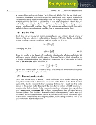 376 Chapter 12. Analysis of Speech Signals
be converted into predictor coefficients (see Rabiner and Schafer [368] for how this is done).
Furthermore, and perhaps most significantly for our purposes, they have a physical interpretation,
which means that they are amenable to interpolation. For example, if we had two different vocal
tract configurations and wished to generate a set of vocal tract configurations between these, we
could do by interpolating the reflection coefficients, in the knowledge that by doing so we are
creating a set of reasonable vocal tract shapes. This process could not be done with the predictor
coefficients themselves, as this would very likely lead to unnatural or unstable filters.
12.5.4 Log area ratios
Recall from our tube model, that the reflection coefficients were originally defined in terms of
the ratio of the areas between two adjacent tubes. Equation 11.15 stated that the amount of the
forward travelling wave that was reflected back into the tube was given as:
rk =
Ak+1 −Ak
Ak+1 +Ak
Rearranging this gives:
Ak
Ak+1
=
1−rk
1+rk
(12.36)
Hence it is possible to find the ratio of two adjoining tubes from the reflection coefficients. It is
not however possible to find the absolute values of the areas of the tubes (this is independent, just
as the gain is independent of the filter coefficients). A common way of representing 12.36 is in
terms of log area ratios, which are defined as:
gk = ln
 Ak
Ak+1

=
1−rk
1+rk

(12.37)
log area ratios come in useful in a variety of ways, for example as a means of smoothing across
joins in a manner that reflects physical reality.
12.5.5 Line spectrum frequencies
Recall from the tube model of Section 11.3 that losses in the model are only caused by wave
propagation from the ends of the tube; no losses occur within the tube itself. Recall also from
section 11.5.3 that the resistance factors which cause the losses have virtually no effect on the
location of the resonant peaks. In using the Levinson-Durbin solution to the LP equations, we
have simplified the loss situation further by assuming that losses only occur from one end of the
tube. Line spectrum frequencies (LSFs) are found from an adaption of the tube model where we
eliminate the losses from the glottis. This can be thought of as a process of creating a perfectly
lossless tube and calculating its transfer function. Because the resistive factors have a minor impact
of the locations of the formants in the frequency domain, this modelling assumption helps us find
good estimates for the formant positions.
 