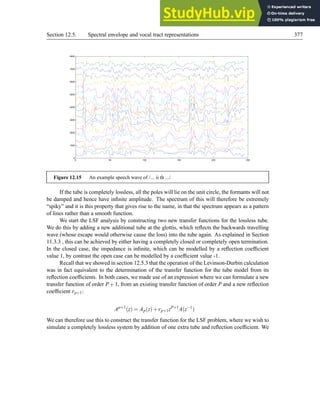 Section 12.5. Spectral envelope and vocal tract representations 377
0 50 100 150 200 250
0
1000
2000
3000
4000
5000
6000
7000
8000
Figure 12.15 An example speech wave of /... ii th .../
If the tube is completely lossless, all the poles will lie on the unit circle, the formants will not
be damped and hence have infinite amplitude. The spectrum of this will therefore be extremely
“spiky” and it is this property that gives rise to the name, in that the spectrum appears as a pattern
of lines rather than a smooth function.
We start the LSF analysis by constructing two new transfer functions for the lossless tube.
We do this by adding a new additional tube at the glottis, which reflects the backwards travelling
wave (whose escape would otherwise cause the loss) into the tube again. As explained in Section
11.3.3 , this can be achieved by either having a completely closed or completely open termination.
In the closed case, the impedance is infinite, which can be modelled by a reflection coefficient
value 1, by contrast the open case can be modelled by a coefficient value -1.
Recall that we showed in section 12.5.3 that the operation of the Levinson-Durbin calculation
was in fact equivalent to the determination of the transfer function for the tube model from its
reflection coefficients. In both cases, we made use of an expression where we can formulate a new
transfer function of order P+1, from an existing transfer function of order P and a new reflection
coefficient rp+1:
Ap+1
(z) = Ap(z)+rp+1zP+1
A(z−1
)
We can therefore use this to construct the transfer function for the LSF problem, where we wish to
simulate a completely lossless system by addition of one extra tube and reflection coefficient. We
 