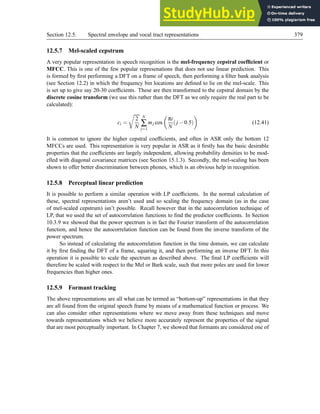 Section 12.5. Spectral envelope and vocal tract representations 379
12.5.7 Mel-scaled cepstrum
A very popular representation in speech recognition is the mel-frequency cepstral coefficient or
MFCC. This is one of the few popular represenations that does not use linear prediction. This
is formed by first performing a DFT on a frame of speech, then performing a filter bank analysis
(see Section 12.2) in which the frequency bin locations are defined to lie on the mel-scale. This
is set up to give say 20-30 coefficients. These are then transformed to the cepstral domain by the
discrete cosine transform (we use this rather than the DFT as we only require the real part to be
calculated):
ci =
r
2
N
N
∑
j=1
mj cos

πi
N
(j −0.5)

(12.41)
It is common to ignore the higher cepstral coefficients, and often in ASR only the bottom 12
MFCCs are used. This representation is very popular in ASR as it firstly has the basic desirable
properties that the coefficients are largely independent, allowing probability densities to be mod-
elled with diagonal covariance matrices (see Section 15.1.3). Secondly, the mel-scaling has been
shown to offer better discrimination between phones, which is an obvious help in recognition.
12.5.8 Perceptual linear prediction
It is possible to perform a similar operation with LP coefficients. In the normal calculation of
these, spectral representations aren’t used and so scaling the frequency domain (as in the case
of mel-scaled cepstrum) isn’t possible. Recall however that in the autocorrelation technique of
LP, that we used the set of autocorrelation functions to find the predictor coefficients. In Section
10.3.9 we showed that the power spectrum is in fact the Fourier transform of the autocorrelation
function, and hence the autocorrelation function can be found from the inverse transform of the
power spectrum.
So instead of calculating the autocorrelation function in the time domain, we can calculate
it by first finding the DFT of a frame, squaring it, and then performing an inverse DFT. In this
operation it is possible to scale the spectrum as described above. The final LP coefficients will
therefore be scaled with respect to the Mel or Bark scale, such that more poles are used for lower
frequencies than higher ones.
12.5.9 Formant tracking
The above representations are all what can be termed as “bottom-up” representations in that they
are all found from the original speech frame by means of a mathematical function or process. We
can also consider other representations where we move away from these techniques and move
towards representations which we believe more accurately represent the properties of the signal
that are most perceptually important. In Chapter 7, we showed that formants are considered one of
 
