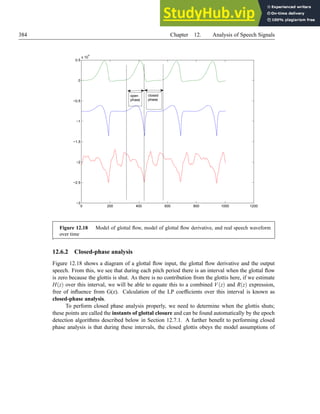 384 Chapter 12. Analysis of Speech Signals
0 200 400 600 800 1000 1200
−3
−2.5
−2
−1.5
−1
−0.5
0
0.5
x 10
4
open
phase
closed
phase
Figure 12.18 Model of glottal flow, model of glottal flow derivative, and real speech waveform
over time
.
12.6.2 Closed-phase analysis
Figure 12.18 shows a diagram of a glottal flow input, the glottal flow derivative and the output
speech. From this, we see that during each pitch period there is an interval when the glottal flow
is zero because the glottis is shut. As there is no contribution from the glottis here, if we estimate
H(z) over this interval, we will be able to equate this to a combined V(z) and R(z) expression,
free of influence from G(z). Calculation of the LP coefficients over this interval is known as
closed-phase analysis.
To perform closed phase analysis properly, we need to determine when the glottis shuts;
these points are called the instants of glottal closure and can be found automatically by the epoch
detection algorithms described below in Section 12.7.1. A further benefit to performing closed
phase analysis is that during these intervals, the closed glottis obeys the model assumptions of
 
