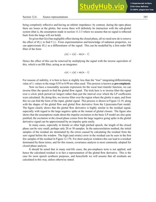 Section 12.6. Source representations 385
being completely reflective and having an infinite impedance; by contrast, during the open phase
there are losses at the glottis, but worse there will definitely be interaction with the sub-glottal
system (that is, the assumption made in section 11.3.3 where we assume that no signal is reflected
back from the lungs will not hold).
So given that G(z) has negligible effect during the closed phase, all we need now do is remove
the effect of R(z) to find V(z). From experimentation and knowledge of radiation properties, we
can approximate R(z) as a differentiator of the signal. This can be modelled by a first order FIR
filter of the form:
y[n] = x[n]−αx[n−1]
Hence the effect of this can be removed by multiplying the signal with the inverse equivalent of
this, which is an IIR filter, acting as an integrator:
x[n] = y[n]+αx[n−1]
For reasons of stability, it is best to have α slightly less than the “true” integrating/differentiating
value of 1; values in the range 0.95 to 0.99 are often used. This process is known as pre-emphasis.
Now we have a reasonably accurate expression for the vocal tract transfer function, we can
inverse filter the speech to find the glottal flow signal. The trick here is to inverse filter the signal
over a whole pitch period (or longer) rather than just the interval over which the LP coefficients
were calculated. By doing this, we inverse filter over the region where the glottis is open, and from
this we can find the form of the input, glottal signal. This process is shown in Figure 12.19, along
with the shapes of the glottal flow and glottal flow derivative from the Lijencrants-Fant model.
The figure clearly shows that the glottal flow derivative is highly similar to the residual signal,
especially with regard to the large negative spike at the instant of glottal closure. The figure also
shows that the assumptions made about the impulse excitation in the basic LP model are also quite
justified; the excitation in the closed phase comes from the large negative going spike in the glottal
derivative signal can be approximated by an impulse quite easily.
In many cases, especially in female or other high pitched speech, the length of the closed
phase can be very small, perhaps only 20 or 30 samples. In the autocorrelation method, the initial
samples of the residual are dominated by the errors caused by calculating the residual from the
zero signal before the window. The high (and erratic) error in the residual can be seen in the first
few samples of the residual in Figure 12.17b. For short analysis windows this can lead to a residual
dominated by these terms, and for this reason, covariance analysis is most commonly adopted for
closed phase analysis.
It should be noted that in many real-life cases, the pre-emphasis term is not applied, and
hence the calculated residual is in fact a representation of the glottal flow derivative. This is the
case for most speech synthesis purposes, and henceforth we will assume that all residuals are
calculated in this way, unless otherwise stated.
 
