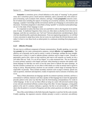 Section 2.2. Human Communication 17
Semantics is sometimes given a broad definition as the study of “meaning” in the general
sense, but is sometimes given a much narrower definition, and is concerned only with certain as-
pects of meaning, such as analytic truth, reference, and logic. Finally pragmatics concerns a num-
ber of related areas including the aspects of meaning not covered by semantics, the interaction of
language, a speaker’s knowledge and the environment and the use of language in conversations and
discourses. Sometimes pragmatics is described as being “parallel” to semantics/syntax/phonology
etc as it is the study of how language is used.
It is important to realise that these terms are used both to refer to the linguistic level and the
area of study. In traditional linguistics these terms are often taken as absolute levels that exist in
language, such that one sometimes sees “turf wars” between phoneticians and phonologists about
who best should describe a particular phenomenon. From our engineering perspective, we will find
it more convenient to adopt these terms, but not worry too much about the division between each;
rather it is best to view these levels as salient points in a continuum stretching from pragmatics to
acoustics.
2.2.3 Affective Prosody
We now turn to a different component of human communication. Broadly speaking, we can state
that prosody has two main communicative purposes, termed affective and augmentative. The
affective use of prosody can be used to convey a variety of meanings: perhaps the most straight-
forward case is when is is used to indicate primary emotions such as anger or pain. Prosody is
particularly good at this; when we hurt ourselves and want to tell someone we usually let out a
yell rather than say “look, I’ve cut off my fingers” in a calm measured tone. The use of prosody
to convey primary emotion is also largely universal; when listening to someone who speaks a dif-
ferent language we find they use more or less the same form to indicate the same meanings. In
fact this extends to animals too; we are often in little doubt as to what an animal snarl or growl is
trying to convey. Beyond primary emotions we can consider a whole range of meanings that are
expressible via prosody. These include secondary emotions such as angst or distrust, speech acts
such as question, statement and imperative; modes of expression such as sarcasm or hesitancy and
so on.
Many of these phenomena are language specific (in contrast to primary emotion), and have a
conventional or arbitrary character such that a speaker of that language has to learn the appropriate
prosodic pattern in the same way that they learn the form/meaning correspondences for words in
verbal language. In fact we can see these effects as lying on a scale with universal systems lying
at one end and conventional arbitrary systems lying at the other. In many languages, a rising pitch
pattern at the end of a sentence indicates a question; but this is not universally so. Ladd [269]
shows that the pattern is reversed in Hungarian such that certain questions are indicate by a falling
pitch.
One of the central debates in the field of prosodic linguistics is just how far this scale extends.
Crudely speaking, the argument concerns whether prosody is mainly a universal, non-arbitrary
 