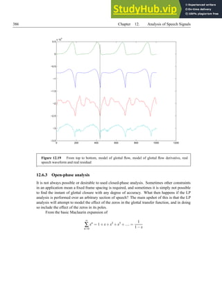 386 Chapter 12. Analysis of Speech Signals
0 200 400 600 800 1000 1200
−3.5
−3
−2.5
−2
−1.5
−1
−0.5
0
0.5
x 10
4
Figure 12.19 From top to bottom, model of glottal flow, model of glottal flow derivative, real
speech waveform and real residual
.
12.6.3 Open-phase analysis
It is not always possible or desirable to used closed-phase analysis. Sometimes other constraints
in an application mean a fixed frame spacing is required, and sometimes it is simply not possible
to find the instant of glottal closure with any degree of accuracy. What then happens if the LP
analysis is performed over an arbitrary section of speech? The main upshot of this is that the LP
analysis will attempt to model the effect of the zeros in the glottal transfer function, and in doing
so include the effect of the zeros in its poles.
From the basic Maclaurin expansion of
∞
∑
n=0
xn
= 1+x+x2
+x3
+.... =
1
1−x
 