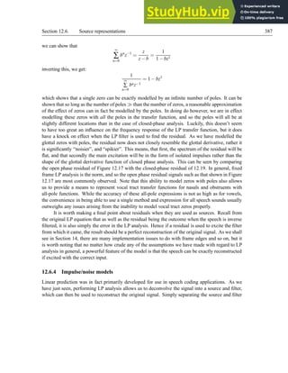 Section 12.6. Source representations 387
we can show that
∞
∑
n=0
bn
z−1
=
z
z−b
=
1
1−bz1
inverting this, we get:
1
∞
∑
n=0
bnz−1
= 1−bz1
which shows that a single zero can be exactly modelled by an infinite number of poles. It can be
shown that so long as the number of poles ≫ than the number of zeros, a reasonable approximation
of the effect of zeros can in fact be modelled by the poles. In doing do however, we are in effect
modelling these zeros with all the poles in the transfer function, and so the poles will all be at
slightly different locations than in the case of closed-phase analysis. Luckily, this doesn’t seem
to have too great an influence on the frequency response of the LP transfer function, but it does
have a knock on effect when the LP filter is used to find the residual. As we have modelled the
glottal zeros with poles, the residual now does not closely resemble the glottal derivative, rather it
is significantly “noisier”, and “spikier”. This means, that first, the spectrum of the residual will be
flat, and that secondly the main excitation will be in the form of isolated impulses rather than the
shape of the glottal derivative function of closed phase analysis. This can be seen by comparing
the open phase residual of Figure 12.17 with the closed-phase residual of 12.19. In general, fixed
frame LP analysis is the norm, and so the open phase residual signals such as that shown in Figure
12.17 are most commonly observed. Note that this ability to model zeros with poles also allows
us to provide a means to represent vocal tract transfer functions for nasals and obstruents with
all-pole functions. While the accuracy of these all-pole expressions is not as high as for vowels,
the convenience in being able to use a single method and expression for all speech sounds usually
outweighs any issues arising from the inability to model vocal tract zeros properly.
It is worth making a final point about residuals when they are used as sources. Recall from
the original LP equation that as well as the residual being the outcome when the speech is inverse
filtered, it is also simply the error in the LP analysis. Hence if a residual is used to excite the filter
from which it came, the result should be a perfect reconstruction of the original signal. As we shall
see in Section 14, there are many implementation issues to do with frame edges and so on, but it
is worth noting that no matter how crude any of the assumptions we have made with regard to LP
analysis in general, a powerful feature of the model is that the speech can be exactly reconstructed
if excited with the correct input.
12.6.4 Impulse/noise models
Linear prediction was in fact primarily developed for use in speech coding applications. As we
have just seen, performing LP analysis allows us to deconvolve the signal into a source and filter,
which can then be used to reconstruct the original signal. Simply separating the source and filter
 