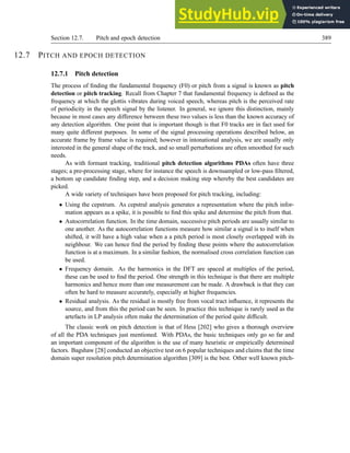 Section 12.7. Pitch and epoch detection 389
12.7 PITCH AND EPOCH DETECTION
12.7.1 Pitch detection
The process of finding the fundamental frequency (F0) or pitch from a signal is known as pitch
detection or pitch tracking. Recall from Chapter 7 that fundamental frequency is defined as the
frequency at which the glottis vibrates during voiced speech, whereas pitch is the perceived rate
of periodicity in the speech signal by the listener. In general, we ignore this distinction, mainly
because in most cases any difference between these two values is less than the known accuracy of
any detection algorithm. One point that is important though is that F0 tracks are in fact used for
many quite different purposes. In some of the signal processing operations described below, an
accurate frame by frame value is required; however in intonational analysis, we are usually only
interested in the general shape of the track, and so small perturbations are often smoothed for such
needs.
As with formant tracking, traditional pitch detection algorithms PDAs often have three
stages; a pre-processing stage, where for instance the speech is downsampled or low-pass filtered,
a bottom up candidate finding step, and a decision making step whereby the best candidates are
picked.
A wide variety of techniques have been proposed for pitch tracking, including:
• Using the cepstrum. As cepstral analysis generates a representation where the pitch infor-
mation appears as a spike, it is possible to find this spike and determine the pitch from that.
• Autocorrelation function. In the time domain, successive pitch periods are usually similar to
one another. As the autocorrelation functions measure how similar a signal is to itself when
shifted, it will have a high value when a a pitch period is most closely overlapped with its
neighbour. We can hence find the period by finding these points where the autocorrelation
function is at a maximum. In a similar fashion, the normalised cross correlation function can
be used.
• Frequency domain. As the harmonics in the DFT are spaced at multiples of the period,
these can be used to find the period. One strength in this technique is that there are multiple
harmonics and hence more than one measurement can be made. A drawback is that they can
often be hard to measure accurately, especially at higher frequencies.
• Residual analysis. As the residual is mostly free from vocal tract influence, it represents the
source, and from this the period can be seen. In practice this technique is rarely used as the
artefacts in LP analysis often make the determination of the period quite difficult.
The classic work on pitch detection is that of Hess [202] who gives a thorough overview
of all the PDA techniques just mentioned. With PDAs, the basic techniques only go so far and
an important component of the algorithm is the use of many heuristic or empirically determined
factors. Bagshaw [28] conducted an objective test on 6 popular techniques and claims that the time
domain super resolution pitch determination algorithm [309] is the best. Other well known pitch-
 