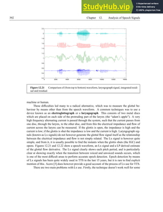392 Chapter 12. Analysis of Speech Signals
0 2000 4000 6000 8000 10000 12000 14000
0.2
0.4
0.6
0.8
1
1.2
1.4
1.6
1.8
2
2.2
Figure 12.21 Comparison of (from top to bottom) waveform, laryngograph signal, integrated resid-
ual and residual.
machine or human.
These difficulties led many to a radical alternative, which was to measure the glottal be-
haviour by means other than from the speech waveform. A common techniques was to use a
device known as an electroglottograph or a laryngograph. This consists of two metal discs
which are placed on each side of the protruding part of the larynx (the “adam’s apple”). A very
high frequency alternating current is passed through the system, such that the current passes from
one disc, through the larynx, to the other disc, and from this the electrical impedance and flow of
current across the larynx can be measured. If the glottis is open, the impedance is high and the
current is low; if the glottis is shut the impedance is low and the current is high. Laryngograph sig-
nals (known as Lx signals) do not however generate the glottal flow signal itself as the relationship
between the electrical impedance and flow is not simply related. The Lx signal is however quite
simple, and from it, it is usually possible to find the instants when the glottis shuts (the IGC) and
opens. Figures 12.21 and 12.22 show a speech waveform, an Lx signal and a LP derived estimate
of the glottal flow derivative. The Lx signal clearly shows each pitch period, and is particularly
clear at showing exactly when the transition between voiced and unvoiced sounds occurs, which
is one of the most difficult areas to perform accurate epoch detection. Epoch detection by means
of Lx signals has been quite widely used in TTS in the last 15 years, but it is rare to find explicit
mention of this. Acero [3] does however provide a good account of the process of Lx use for TTS.
There are two main problems with Lx use. Firstly, the technique doesn’t work well for some
 