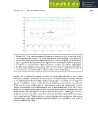 Section 12.7. Pitch and epoch detection 393
6000 6200 6400 6600 6800 7000
0.2
0.4
0.6
0.8
1
1.2
1.4
1.6
1.8
2
2.2
instant of
glottal closure
instant of
glottal opening
Figure 12.22 Fine grained comparison of (from top to bottom) waveform, laryngograph signal,
integrated residual and residual. The vertical lines show the instants of glottal closure and glottal
opening. Here we can see that while the general periodicity of the form of the LX and residual glottal
flow are similar, the functions are not simply related in shape. Note that when the glottis is open, the
LX signal is at a minimum because the current flow is at a minimum. The integrated residual signal
(c) approximates the glottal volume velocity. Ideally the closed phase in this signal should be flatter,
but the many modelling errors combine to give this part of the waveform a gradual upward slope. A
small sharpening in the gradient of this can be seen at the instant of glottal opening.
speakers due to physiological reasons. Secondly, it is simply awkward to have to record all the
speech data with both a microphone and the Lx device. It is not particularly comfortable (although
it is completely safe) and some speakers, particularly highly paid voice talents, are not happy with
its use. Thankfully, a number of fully automatic techniques now do exist that can extract the
IGCs from the speech waveform directly. Many of these work on the residual, and it is known
that the negative pulse of the residual can give quite an accurate estimation of the IGC if care is
taken with the analysis and the signal does not suffer from phase distortion. Recently several other
techniques have been developed for automatic extraction from speech. Brookes [68] describes a
technique which uses the glottal energy flow, and claims that this is significantly more accurate
than residual analysis. Vedhius describes a general technique that uses dynamic programming
to constrain the epoch search, and shows that this technique can be extended to other points of
interest besides the IGC [469].
 