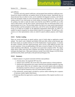 Section 12.8. Discussion 395
quite different.
Currently, mel-scale cepstral coefficients, and perceptual linear prediction coefficients trans-
formed into cepstral coefficients, are popular choices for the above reasons. Specifically they are
chosen because they are robust to noise, can be modelled with diagonal covariance, and with the
aid of the perceptual scaling are more discriminative than would otherwise be. From a speech
synthesis point of view, these points are worth making, not because the same requirements exist
for synthesis, but rather to make the reader aware that the reason MFCCs and PLPs are so often
used in ASR systems is for the above reasons, and not because they are intrinsically better in any
general purpose sort of way. This also helps explain why there are so many speech representations
in the first place; each has strengths in certain areas, and will be used as the application demands.
In fact, as we shall see in Chapter 16, the application requirements which make, say, MFCCs so
suitable for speech recognition are almost entirely absent for our purposes. We shall leave a dis-
cussion as to what representations really are suited for speech synthesis purposes until Chapter
16.
12.8.1 Further reading
There are several good books on speech analysis, most of which adopt an application neutral
attitude. The classic work is Rabiner and Schafer [368] and while written several decades ago,
this book remains an excellent reference for all the fundamentals of speech analysis. It assumes
the reader is familiar with basic signal processing, and so can be a little difficult for those with
no prior experience. Given an understanding of the topics covered in Chapter 10 of this book, the
reader should have little difficulty. An excellent more recent book is Quatieri [364]. The subject
matter doesn’t differ much from that of Rabiner and Schafer, but the book covers many of the
techniques developed since. Other good references include Furui [168], Huang et al [224], Kleijn
and Paliwal [256], Deller and Proakis [128] and Gold and Morgan [176].
12.8.2 Summary
• Speech analysis is in general concerned with three main problems:
1. eliminate phase; the magnitude DFT does this
2. separate source and filter; this can be done with cepstral analysis or linear prediction
3. transform the representation into a space which has more desirable properties; log mag-
nitude spectra follow the ear’s dynamic range; mel-scaled cepstra scales according to
the frequency sensitivity to the ear. Log area ratios are amenable to simple interpolation
and line spectral frequencies show the formant patterns robustly.
• The continuously varying signal is divided by a process called windowing into a sequence
of stationary smaller signals called frames.
• Windowing affects the signal and so a perfect representation of the original waveform is not
possible.
 