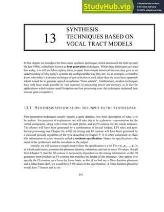 13
SYNTHESIS
TECHNIQUES BASED ON
VOCAL TRACT MODELS
In this chapter we introduce the three main synthesis techniques which dominated the field up until
the late 1980s, collectively known as first generation techniques. While these techniques are used
less today, it is still useful to explore them, as apart from simple historical interest, they give us an
understanding of why today’s systems are configured the way they are. As an example, we need to
know why today’s dominant technique of unit selection is used rather than the more basic approach
which would be to generate speech waveforms “from scratch”. Furthermore, modern techniques
have only been made possible by vast increases in processing power and memory, so in fact for
applications which require small footprints and low processing cost, the techniques explained here
remain quite competitive.
13.1 SYNTHESIS SPECIFICATION: THE INPUT TO THE SYNTHESISER
First generation techniques usually require a quite detailed, low-level description of what is to
be spoken. For purposes of explanation, we will take this to be a phonetic representation for the
verbal component, along with a time for each phone, and an F0 contour for the whole sentence.
The phones will have been generated by a combination of lexical lookup, LTS rules and post-
lexical processing (see Chapter 8), while the timing and F0 contour will have been generated by
a classical prosody algorithm of the type described in Chapter 9. It is often convenient to place
this information in a new structure called a synthesis specification. Hence the specification is the
input to the synthesiser and the waveform is the output.
Initially, we will assume a simple model where the specification is a list S
S
S =
=
=

 s
s
s1,
,
,s
s
s2,
,
,.
.
..
.
..
.
.,
,
,s
s
sN 

,
in which each item s
s
sj contains the phoneme identity, a duration, and one or more F0 values. Recall
from Chapter 9, that the F0 contour is necessarily dependent on the timing information, as the F0
generator must produce an F0 contour that matches the length of the utterance. One option is to
specify the F0 contour on a frame by frame basis, so that if we had say a 50ms duration phoneme
and a 10ms frame shift, we would have 5 F0 values in the specification. A 70ms duration phoneme
would have 7 frames and so on:
397
 
