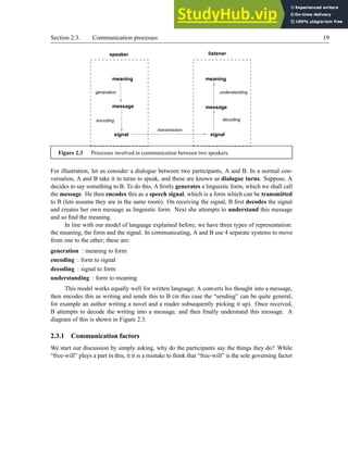 Section 2.3. Communication processes 19
generation
encoding
understanding
meaning
message
signal
message
meaning
signal
speaker listener
transmission
decoding
Figure 2.3 Processes involved in communication between two speakers.
For illustration, let us consider a dialogue between two participants, A and B. In a normal con-
versation, A and B take it in turns to speak, and these are known as dialogue turns. Suppose, A
decides to say something to B. To do this, A firstly generates a linguistic form, which we shall call
the message. He then encodes this as a speech signal, which is a form which can be transmitted
to B (lets assume they are in the same room). On receiving the signal, B first decodes the signal
and creates her own message as linguistic form. Next she attempts to understand this message
and so find the meaning.
In line with our model of language explained before, we have three types of representation:
the meaning, the form and the signal. In communicating, A and B use 4 separate systems to move
from one to the other; these are:
generation : meaning to form
encoding : form to signal
decoding : signal to form
understanding : form to meaning
This model works equally well for written language; A converts his thought into a message,
then encodes this as writing and sends this to B (in this case the “sending” can be quite general,
for example an author writing a novel and a reader subsequently picking it up). Once received,
B attempts to decode the writing into a message, and then finally understand this message. A
diagram of this is shown in Figure 2.3.
2.3.1 Communication factors
We start our discussion by simply asking, why do the participants say the things they do? While
“free-will” plays a part in this, it it is a mistake to think that “free-will” is the sole governing factor
 