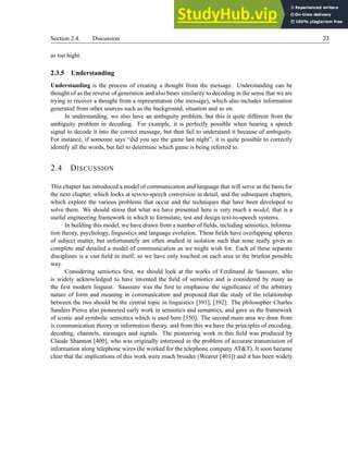 Section 2.4. Discussion 23
as too hight.
2.3.5 Understanding
Understanding is the process of creating a thought from the message. Understanding can be
thought of as the reverse of generation and also bears similarity to decoding in the sense that we are
trying to recover a thought from a representation (the message), which also includes information
generated from other sources such as the background, situation and so on.
In understanding, we also have an ambiguity problem, but this is quite different from the
ambiguity problem in decoding. For example, it is perfectly possible when hearing a speech
signal to decode it into the correct message, but then fail to understand it because of ambiguity.
For instance, if someone says “did you see the game last night”, it is quite possible to correctly
identify all the words, but fail to determine which game is being referred to.
2.4 DISCUSSION
This chapter has introduced a model of communication and language that will serve as the basis for
the next chapter, which looks at text-to-speech conversion in detail, and the subsequent chapters,
which explore the various problems that occur and the techniques that have been developed to
solve them. We should stress that what we have presented here is very much a model; that is a
useful engineering framework in which to formulate, test and design text-to-speech systems.
In building this model, we have drawn from a number of fields, including semiotics, informa-
tion theory, psychology, linguistics and language evolution. These fields have overlapping spheres
of subject matter, but unfortunately are often studied in isolation such that none really gives as
complete and detailed a model of communication as we might wish for. Each of these separate
disciplines is a vast field in itself, so we have only touched on each area in the briefest possible
way.
Considering semiotics first, we should look at the works of Ferdinand de Saussure, who
is widely acknowledged to have invented the field of semiotics and is considered by many as
the first modern linguist. Saussure was the first to emphasise the significance of the arbitrary
nature of form and meaning in communication and proposed that the study of the relationship
between the two should be the central topic in linguistics [391], [392]. The philosopher Charles
Sanders Pierce also pioneered early work in semiotics and semantics, and gave us the framework
of iconic and symbolic semiotics which is used here [350]. The second main area we draw from
is communication theory or information theory, and from this we have the principles of encoding,
decoding, channels, messages and signals. The pioneering work in this field was produced by
Claude Shannon [400], who was originally interested in the problem of accurate transmission of
information along telephone wires (he worked for the telephone company AT&T). It soon became
clear that the implications of this work were much broader (Weaver [401]) and it has been widely
 