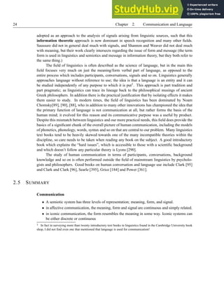 24 Chapter 2. Communication and Language
adopted as an approach to the analysis of signals arising from linguistic sources, such that this
information theoretic approach is now dominant in speech recognition and many other fields.
Saussure did not in general deal much with signals, and Shannon and Weaver did not deal much
with meaning, but their work clearly intersects regarding the issue of form and message (the term
form is used in linguistics and semiotics and message in information theory, but they both refer to
the same thing.)
The field of linguistics is often described as the science of language, but in the main this
field focuses very much on just the meaning/form verbal part of language, as opposed to the
entire process which includes participants, conversations, signals and so on. Linguistics generally
approaches language without reference to use; the idea is that a language is an entity and it can
be studied independently of any purpose to which it is put3. This approach is part tradition and
part pragmatic; as linguistics can trace its lineage back to the philosophical musings of ancient
Greek philosophers. In addition there is the practical justification that by isolating effects it makes
them easier to study. In modern times, the field of linguistics has been dominated by Noam
Chomsky[89], [90], [88], who in addition to many other innovations has championed the idea that
the primary function of language is not communication at all, but rather forms the basis of the
human mind; it evolved for this reason and its communicative purpose was a useful by product.
Despite this mismatch between linguistics and our more practical needs, this field does provide the
basics of a significant chunk of the overall picture of human communication, including the models
of phonetics, phonology, words, syntax and so on that are central to our problem. Many linguistics
text books tend to be heavily skewed towards one of the many incompatible theories within the
discipline, so care needs to be taken when reading any book on the subject. A good introductory
book which explains the “hard issues”, which is accessible to those with a scientific background
and which doesn’t follow any particular theory is Lyons [290].
The study of human communication in terms of participants, conversations, background
knowledge and so on is often performed outside the field of mainstream linguistics by psycholo-
gists and philosophers. Good books on human conversation and language use include Clark [95]
and Clark and Clark [96], Searle [395], Grice [184] and Power [361].
2.5 SUMMARY
Communication
• A semiotic system has three levels of representation; meaning, form, and signal.
• in affective communication, the meaning, form and signal are continuous and simply related.
• in iconic communication, the form resembles the meaning in some way. Iconic systems can
be either discrete or continuous
3 In fact in surveying more than twenty introductory text books in linguistics found in the Cambridge University book
shop, I did not find even one that mentioned that language is used for communication!
 