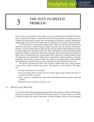 3
THE TEXT-TO-SPEECH
PROBLEM
We now turn to an examination of just what is involved in performing text-to-speech (TTS) syn-
thesis. In the previous chapter, we described some of the basic properties of language, the nature
of signal, form and meaning, and the four main processes of generation, encoding, decoding and
understanding. We will now use this framework to explain how text-to-speech can be performed.
In TTS, the input is writing and the output speech. While it is somewhat unconventional to
regard it as such, here we consider writing as a signal, in just the same way as speech. Normal read-
ing then is a process of decoding the signal into the message, and then understanding the message
to create meaning. We stress this, because too often no distinction is made at all between signal
and form in writing; we here about “the words on the page”. More often an informal distinction is
made in that it is admitted that real writing requires some “tidying up” to find the linguistic form,
for instance by “text normalisation” which removes capital letters, spells out numbers or separates
punctuation. Here we take a more structured view in that we see linguistic form as clean, abstract
and unambiguous, and written form as a noisy signal that has been encoded from this form.
The process of reading aloud then is one of taking a signal of one type, writing, and con-
verting it into a signal in another type, speech. The questions we will explore in this chapter
are:
• How do we decode the written signal?
• Does the message that we extract from the written signal contain enough information to
generate the speech we require?
• When someone is reading aloud, what are the relationships between the author, reader and
listener?
• What do listeners want from a synthetic voice?
3.1 SPEECH AND WRITING
It is clear that natural (human) language developed first using sound as its medium. While humans
clearly also communicate with facial and hand gestures and so on, these systems are not able
to express the same wide range of expressions as natural language. Quite why human language
26
 