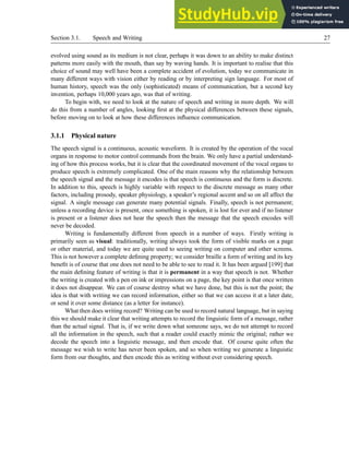Section 3.1. Speech and Writing 27
evolved using sound as its medium is not clear, perhaps it was down to an ability to make distinct
patterns more easily with the mouth, than say by waving hands. It is important to realise that this
choice of sound may well have been a complete accident of evolution, today we communicate in
many different ways with vision either by reading or by interpreting sign language. For most of
human history, speech was the only (sophisticated) means of communication, but a second key
invention, perhaps 10,000 years ago, was that of writing.
To begin with, we need to look at the nature of speech and writing in more depth. We will
do this from a number of angles, looking first at the physical differences between these signals,
before moving on to look at how these differences influence communication.
3.1.1 Physical nature
The speech signal is a continuous, acoustic waveform. It is created by the operation of the vocal
organs in response to motor control commands from the brain. We only have a partial understand-
ing of how this process works, but it is clear that the coordinated movement of the vocal organs to
produce speech is extremely complicated. One of the main reasons why the relationship between
the speech signal and the message it encodes is that speech is continuous and the form is discrete.
In addition to this, speech is highly variable with respect to the discrete message as many other
factors, including prosody, speaker physiology, a speaker’s regional accent and so on all affect the
signal. A single message can generate many potential signals. Finally, speech is not permanent;
unless a recording device is present, once something is spoken, it is lost for ever and if no listener
is present or a listener does not hear the speech then the message that the speech encodes will
never be decoded.
Writing is fundamentally different from speech in a number of ways. Firstly writing is
primarily seen as visual: traditionally, writing always took the form of visible marks on a page
or other material, and today we are quite used to seeing writing on computer and other screens.
This is not however a complete defining property; we consider braille a form of writing and its key
benefit is of course that one does not need to be able to see to read it. It has been argued [199] that
the main defining feature of writing is that it is permanent in a way that speech is not. Whether
the writing is created with a pen on ink or impressions on a page, the key point is that once written
it does not disappear. We can of course destroy what we have done, but this is not the point; the
idea is that with writing we can record information, either so that we can access it at a later date,
or send it over some distance (as a letter for instance).
What then does writing record? Writing can be used to record natural language, but in saying
this we should make it clear that writing attempts to record the linguistic form of a message, rather
than the actual signal. That is, if we write down what someone says, we do not attempt to record
all the information in the speech, such that a reader could exactly mimic the original; rather we
decode the speech into a linguistic message, and then encode that. Of course quite often the
message we wish to write has never been spoken, and so when writing we generate a linguistic
form from our thoughts, and then encode this as writing without ever considering speech.
 