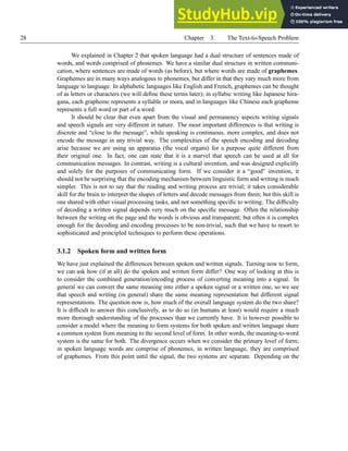 28 Chapter 3. The Text-to-Speech Problem
We explained in Chapter 2 that spoken language had a dual structure of sentences made of
words, and words comprised of phonemes. We have a similar dual structure in written communi-
cation, where sentences are made of words (as before), but where words are made of graphemes.
Graphemes are in many ways analogous to phonemes, but differ in that they vary much more from
language to language. In alphabetic languages like English and French, graphemes can be thought
of as letters or characters (we will define these terms later); in syllabic writing like Japanese hira-
gana, each grapheme represents a syllable or mora, and in languages like Chinese each grapheme
represents a full word or part of a word.
It should be clear that even apart from the visual and permanency aspects writing signals
and speech signals are very different in nature. The most important differences is that writing is
discrete and “close to the message”, while speaking is continuous, more complex, and does not
encode the message in any trivial way. The complexities of the speech encoding and decoding
arise because we are using an apparatus (the vocal organs) for a purpose quite different from
their original one. In fact, one can state that it is a marvel that speech can be used at all for
communication messages. In contrast, writing is a cultural invention, and was designed explicitly
and solely for the purposes of communicating form. If we consider it a “good” invention, it
should not be surprising that the encoding mechanism between linguistic form and writing is much
simpler. This is not to say that the reading and writing process are trivial; it takes considerable
skill for the brain to interpret the shapes of letters and decode messages from them; but this skill is
one shared with other visual processing tasks, and not something specific to writing. The difficulty
of decoding a written signal depends very much on the specific message. Often the relationship
between the writing on the page and the words is obvious and transparent; but often it is complex
enough for the decoding and encoding processes to be non-trivial, such that we have to resort to
sophisticated and principled techniques to perform these operations.
3.1.2 Spoken form and written form
We have just explained the differences between spoken and written signals. Turning now to form,
we can ask how (if at all) do the spoken and written form differ? One way of looking at this is
to consider the combined generation/encoding process of converting meaning into a signal. In
general we can convert the same meaning into either a spoken signal or a written one, so we see
that speech and writing (in general) share the same meaning representation but different signal
representations. The question now is, how much of the overall language system do the two share?
It is difficult to answer this conclusively, as to do so (in humans at least) would require a much
more thorough understanding of the processes than we currently have. It is however possible to
consider a model where the meaning to form systems for both spoken and written language share
a common system from meaning to the second level of form. In other words, the meaning-to-word
system is the same for both. The divergence occurs when we consider the primary level of form;
in spoken language words are comprise of phonemes, in written language, they are comprised
of graphemes. From this point until the signal, the two systems are separate. Depending on the
 