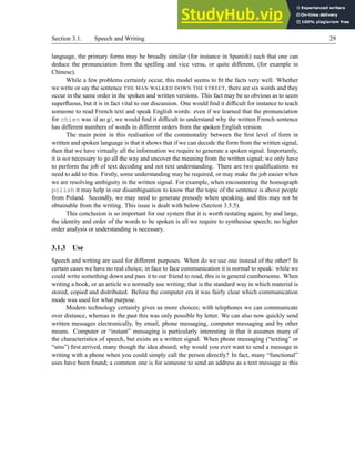 Section 3.1. Speech and Writing 29
language, the primary forms may be broadly similar (for instance in Spanish) such that one can
deduce the pronunciation from the spelling and vice versa, or quite different, (for example in
Chinese).
While a few problems certainly occur, this model seems to fit the facts very well. Whether
we write or say the sentence THE MAN WALKED DOWN THE STREET, there are six words and they
occur in the same order in the spoken and written versions. This fact may be so obvious as to seem
superfluous, but it is in fact vital to our discussion. One would find it difficult for instance to teach
someone to read French text and speak English words: even if we learned that the pronunciation
for chien was /d ao g/, we would find it difficult to understand why the written French sentence
has different numbers of words in different orders from the spoken English version.
The main point in this realisation of the commonality between the first level of form in
written and spoken language is that it shows that if we can decode the form from the written signal,
then that we have virtually all the information we require to generate a spoken signal. Importantly,
it is not necessary to go all the way and uncover the meaning from the written signal; we only have
to perform the job of text decoding and not text understanding. There are two qualifications we
need to add to this. Firstly, some understanding may be required, or may make the job easier when
we are resolving ambiguity in the written signal. For example, when encountering the homograph
polish it may help in our disambiguation to know that the topic of the sentence is above people
from Poland. Secondly, we may need to generate prosody when speaking, and this may not be
obtainable from the writing. This issue is dealt with below (Section 3.5.5).
This conclusion is so important for our system that it is worth restating again; by and large,
the identity and order of the words to be spoken is all we require to synthesise speech; no higher
order analysis or understanding is necessary.
3.1.3 Use
Speech and writing are used for different purposes. When do we use one instead of the other? In
certain cases we have no real choice; in face to face communication it is normal to speak: while we
could write something down and pass it to our friend to read, this is in general cumbersome. When
writing a book, or an article we normally use writing; that is the standard way in which material is
stored, copied and distributed. Before the computer era it was fairly clear which communication
mode was used for what purpose.
Modern technology certainly gives us more choices; with telephones we can communicate
over distance, whereas in the past this was only possible by letter. We can also now quickly send
written messages electronically, by email, phone messaging, computer messaging and by other
means. Computer or “instant” messaging is particularly interesting in that it assumes many of
the characteristics of speech, but exists as a written signal. When phone messaging (“texting” or
“sms”) first arrived, many though the idea absurd; why would you ever want to send a message in
writing with a phone when you could simply call the person directly? In fact, many “functional”
uses have been found; a common one is for someone to send an address as a text message as this
 
