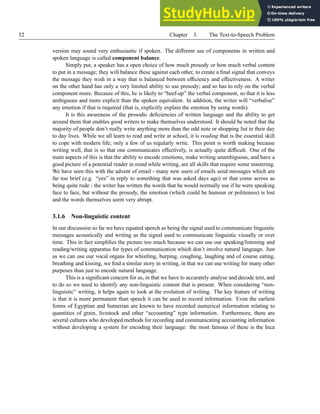 32 Chapter 3. The Text-to-Speech Problem
version may sound very enthusiastic if spoken. The different use of components in written and
spoken language is called component balance.
Simply put, a speaker has a open choice of how much prosody or how much verbal content
to put in a message; they will balance these against each other, to create a final signal that conveys
the message they wish in a way that is balanced between efficiency and effectiveness. A writer
on the other hand has only a very limited ability to use prosody; and so has to rely on the verbal
component more. Because of this, he is likely to “beef-up” the verbal component, so that it is less
ambiguous and more explicit than the spoken equivalent. In addition, the writer will “verbalise”
any emotion if that is required (that is, explicitly explain the emotion by using words).
It is this awareness of the prosodic deficiencies of written language and the ability to get
around them that enables good writers to make themselves understood. It should be noted that the
majority of people don’t really write anything more than the odd note or shopping list in their day
to day lives. While we all learn to read and write at school, it is reading that is the essential skill
to cope with modern life; only a few of us regularly write. This point is worth making because
writing well, that is so that one communicates effectively, is actually quite difficult. One of the
main aspects of this is that the ability to encode emotions, make writing unambiguous, and have a
good picture of a potential reader in mind while writing, are all skills that require some mastering.
We have seen this with the advent of email - many new users of emails send messages which are
far too brief (e.g. “yes” in reply to something that was asked days ago) or that come across as
being quite rude - the writer has written the words that he would normally use if he were speaking
face to face, but without the prosody, the emotion (which could be humour or politeness) is lost
and the words themselves seem very abrupt.
3.1.6 Non-linguistic content
In our discussion so far we have equated speech as being the signal used to communicate linguistic
messages acoustically and writing as the signal used to communicate linguistic visually or over
time. This in fact simplifies the picture too much because we can use our speaking/listening and
reading/writing apparatus for types of communication which don’t involve natural language. Just
as we can use our vocal organs for whistling, burping, coughing, laughing and of course eating,
breathing and kissing, we find a similar story in writing, in that we can use writing for many other
purposes than just to encode natural language.
This is a significant concern for us, in that we have to accurately analyse and decode text, and
to do so we need to identify any non-linguistic content that is present. When considering “non-
linguistic” writing, it helps again to look at the evolution of writing. The key feature of writing
is that it is more permanent than speech it can be used to record information. Even the earliest
forms of Egyptian and Sumerian are known to have recorded numerical information relating to
quantities of grain, livestock and other “accounting” type information. Furthermore, there are
several cultures who developed methods for recording and communicating accounting information
without developing a system for encoding their language: the most famous of these is the Inca
 