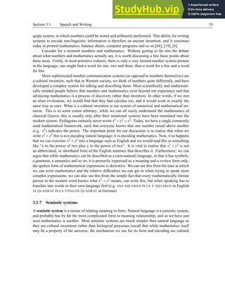 Section 3.1. Speech and Writing 33
quipu system, in which numbers could be stored and arithmetic performed. This ability for writing
systems to encode non-linguistic information is therefore an ancient invention, and it continues
today in printed mathematics, balance sheets, computer programs and so on.[64], [19], [6]
Consider for a moment numbers and mathematics. Without getting to far into the debate
about what numbers and mathematics actually are, it is worth discussing a few basic points about
these areas. Firstly, in most primitive cultures, there is only a very limited number system present
in the language; one might find a word for one, two and three, then a word for a few and a word
for lots.
More sophisticated number communication systems (as opposed to numbers themselves) are
a cultural invention, such that in Western society, we think of numbers quite differently, and have
developed a complex system for talking and describing them. Most scientifically and mathemati-
cally minded people believe that numbers and mathematics exist beyond our experience and that
advancing mathematics is a process of discovery rather than invention. In other words, if we met
an alien civilisation, we would find that they had calculus too, and it would work in exactly the
same way as ours. What is a cultural invention is our system of numerical and mathematical no-
tation. This is to some extent arbitrary; while we can all easily understand the mathematics of
classical Greece, this is usually only after their notational systems have been translated into the
modern system: Pythagoras certainly never wrote x2 +y2 = z2. Today, we have a single commonly
used mathematical framework, such that everyone knows that one number raised above another
(e.g. x2) indicates the power. The important point for our discussion is to realise that when we
write x2 +y2 this is not encoding natural language; it is encoding mathematics. Now, it so happens
that we can translate x2 +y2 into a language such as English and we would read this as something
like “x to the power of two plus y to the power of two”. It is vital to realise that x2 + y2 is not
an abbreviated, or shorthand form of the English sentence that describes it. Furthermore, we can
argue that while mathematics can be described as a (non-natural) language, in that it has symbols,
a grammar, a semantics and so on; it is primarily expressed as a meaning and a written form only;
the spoken form of mathematical expressions is derivative. We can see this from the ease at which
we can write mathematics and the relative difficulties we can get in when trying to speak more
complex expressions; we can also see this from the simple fact that every mathematically literate
person in the western word knows what x2 + y2 means, can write this, but when speaking has to
translate into words in their own language first (e.g. EKS SQUARED PLUS Y SQUARED in English
IX QUADRAT PLUS YPSILON QUADRAT in German).
3.1.7 Semiotic systems
A semiotic system is a means of relating meaning to form. Natural language is a semiotic system,
and probably has by far the most complicated form to meaning relationship, and as we have just
seen mathematics is another. Most semiotic systems are much simpler than natural language as
they are cultural inventions rather than biological processes (recall that while mathematics itself
may be a property of the universe, the mechanism we use for its form and encoding are cultural
 