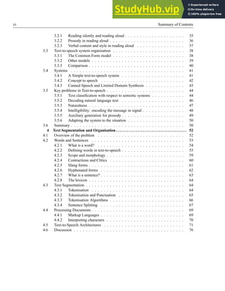 vi Summary of Contents
3.2.1 Reading silently and reading aloud . . . . . . . . . . . . . . . . . . . . 35
3.2.2 Prosody in reading aloud . . . . . . . . . . . . . . . . . . . . . . . . . 36
3.2.3 Verbal content and style in reading aloud . . . . . . . . . . . . . . . . 37
3.3 Text-to-speech system organisation . . . . . . . . . . . . . . . . . . . . . . . . 38
3.3.1 The Common Form model . . . . . . . . . . . . . . . . . . . . . . . . 38
3.3.2 Other models . . . . . . . . . . . . . . . . . . . . . . . . . . . . . . . 39
3.3.3 Comparison . . . . . . . . . . . . . . . . . . . . . . . . . . . . . . . . 40
3.4 Systems . . . . . . . . . . . . . . . . . . . . . . . . . . . . . . . . . . . . . . 41
3.4.1 A Simple text-to-speech system . . . . . . . . . . . . . . . . . . . . . 41
3.4.2 Concept to speech . . . . . . . . . . . . . . . . . . . . . . . . . . . . 42
3.4.3 Canned Speech and Limited Domain Synthesis . . . . . . . . . . . . . 43
3.5 Key problems in Text-to-speech . . . . . . . . . . . . . . . . . . . . . . . . . . 44
3.5.1 Text classification with respect to semiotic systems . . . . . . . . . . . 44
3.5.2 Decoding natural language text . . . . . . . . . . . . . . . . . . . . . 46
3.5.3 Naturalness . . . . . . . . . . . . . . . . . . . . . . . . . . . . . . . . 47
3.5.4 Intelligibility: encoding the message in signal . . . . . . . . . . . . . . 48
3.5.5 Auxiliary generation for prosody . . . . . . . . . . . . . . . . . . . . . 49
3.5.6 Adapting the system to the situation . . . . . . . . . . . . . . . . . . . 50
3.6 Summary . . . . . . . . . . . . . . . . . . . . . . . . . . . . . . . . . . . . . . 50
4 Text Segmentation and Organisation . . . . . . . . . . . . . . . . . . . . . . . . . . . . . . . . . . . . . . . . 52
4.1 Overview of the problem . . . . . . . . . . . . . . . . . . . . . . . . . . . . . 52
4.2 Words and Sentences . . . . . . . . . . . . . . . . . . . . . . . . . . . . . . . 53
4.2.1 What is a word? . . . . . . . . . . . . . . . . . . . . . . . . . . . . . 54
4.2.2 Defining words in text-to-speech . . . . . . . . . . . . . . . . . . . . . 55
4.2.3 Scope and morphology . . . . . . . . . . . . . . . . . . . . . . . . . . 59
4.2.4 Contractions and Clitics . . . . . . . . . . . . . . . . . . . . . . . . . 60
4.2.5 Slang forms . . . . . . . . . . . . . . . . . . . . . . . . . . . . . . . . 61
4.2.6 Hyphenated forms . . . . . . . . . . . . . . . . . . . . . . . . . . . . 62
4.2.7 What is a sentence? . . . . . . . . . . . . . . . . . . . . . . . . . . . . 63
4.2.8 The lexicon . . . . . . . . . . . . . . . . . . . . . . . . . . . . . . . . 64
4.3 Text Segmentation . . . . . . . . . . . . . . . . . . . . . . . . . . . . . . . . . 64
4.3.1 Tokenisation . . . . . . . . . . . . . . . . . . . . . . . . . . . . . . . 64
4.3.2 Tokenisation and Punctuation . . . . . . . . . . . . . . . . . . . . . . 65
4.3.3 Tokenisation Algorithms . . . . . . . . . . . . . . . . . . . . . . . . . 66
4.3.4 Sentence Splitting . . . . . . . . . . . . . . . . . . . . . . . . . . . . 67
4.4 Processing Documents . . . . . . . . . . . . . . . . . . . . . . . . . . . . . . . 69
4.4.1 Markup Languages . . . . . . . . . . . . . . . . . . . . . . . . . . . . 69
4.4.2 Interpreting characters . . . . . . . . . . . . . . . . . . . . . . . . . . 70
4.5 Text-to-Speech Architectures . . . . . . . . . . . . . . . . . . . . . . . . . . . 71
4.6 Discussion . . . . . . . . . . . . . . . . . . . . . . . . . . . . . . . . . . . . . 76
 