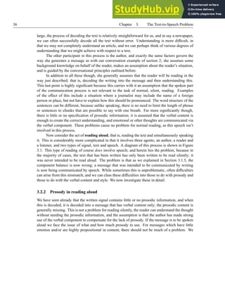 36 Chapter 3. The Text-to-Speech Problem
large, the process of decoding the text is relatively straightforward for us, and in say a newspaper,
we can often successfully decode all the text without error. Understanding is more difficult, in
that we may not completely understand an article, and we can perhaps think of various degrees of
understanding that we might achieve with respect to a text.
The other participant in this process is the author, and exactly the same factors govern the
way she generates a message as with our conversation example of section 2; she assumes some
background knowledge on behalf of the reader, makes an assumption about the reader’s situation,
and is guided by the conversational principles outlined before.
In addition to all these though, she generally assumes that the reader will be reading in the
way just described; that is, decoding the writing into the message and then understanding this.
This last point is highly significant because this carries with it an assumption that the spoken part
of the communication process is not relevant to the task of normal, silent, reading. Examples
of the effect of this include a situation where a journalist may include the name of a foreign
person or place, but not have to explain how this should be pronounced. The word structure of the
sentences can be different, because unlike speaking, there is no need to limit the length of phrase
or sentences to chunks that are possible to say with one breath. Far more significantly though,
there is little or no specification of prosodic information; it is assumed that the verbal content is
enough to create the correct understanding, and emotional or other thoughts are communicated via
the verbal component. These problems cause no problem for normal reading, as this speech isn’t
involved in this process.
Now consider the act of reading aloud, that is, reading the text and simultaneously speaking
it. This is considerably more complicated in that it involves three agents; an author, a reader and
a listener, and two types of signal, text and speech. A diagram of this process is shown in Figure
3.1. This type of reading of course does involve speech; and herein lies the problem, because in
the majority of cases, the text that has been written has only been written to be read silently; it
was never intended to be read aloud. The problem is that as we explained in Section 3.1.5, the
component balance is now wrong; a message that was intended to be communicated by writing
is now being communicated by speech. While sometimes this is unproblematic, often difficulties
can arise from this mismatch, and we can class these difficulties into those to do with prosody and
those to do with the verbal content and style. We now investigate these in detail.
3.2.2 Prosody in reading aloud
We have seen already that the written signal contains little or no prosodic information, and when
this is decoded, it is decoded into a message that has verbal content only; the prosodic content is
generally missing. This is not a problem for reading silently, the reader can understand the thought
without needing the prosodic information, and the assumption is that the author has made strong
use of the verbal component to compensate for the lack of prosody. If the message is to be spoken
aloud we face the issue of what and how much prosody to use. For messages which have little
emotion and/or are highly propositional in content, there should not be much of a problem. We
 