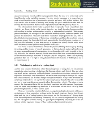 Section 3.2. Reading aloud 37
decide to use neutral prosody, and the suprasegmental effects that need to be synthesised can be
found from the verbal part of the message. For more emotive messages, or in cases where we
think we need significant use of augmentative prosody, we have a fairly serious problem. This
is because we have no means of knowing what prosody the speech should be encoded with; the
message that we found from the text has no explicit clues as to what the prosody should be.
The only solution is for the reader to generate their own prosody. This is very different from
what they are doing with the verbal content; there they are simply decoding from one medium
and encoding in another, no imagination, creativity or understanding is required. With prosody
generation however, the message does not contain the necessary content, and so the speaker must
generate this themselves. We don’t really know exactly how people perform this task, but it is
plausible that some understanding of the message is undertaken, and from this an attempt is made
to generate prosody that the speaker believes is appropriate for the verbal content. Another way of
looking at this, is that they in some sense attempt to reproduce the prosody that the author would
use if they had decided to speak the message rather than write it.
It is crucial to realise the difference between the process of finding the message by decoding
the writing, and the process of prosody generation. In the first, there is a clear right and wrong;
the source generated this partial representation, it was clear and specific, and it is our job to find it.
Any difficulties that may arise are solely because some distinctions in the structured representation
are lost when the message is encoded in the signal (they are ambiguous). In the case of prosody
generation, there can be no right or wrong; this information never existed in the first place and so
we cannot recover it.
3.2.3 Verbal content and style in reading aloud
Another issue concerns the situation where the reading process is taking place. In our canonical
example, the author is writing with the intent that the reader silently reads the text. If the text is then
read aloud, we face a potential problem in that the communication convention assumptions used
to generate the message have been violated, and we are now converting the message into a signal
that it wasn’t intended for. A simple example will demonstrate this. Many written documents are
quite long; simplisticly we can say that this is necessary because the author has a lot to say and it
may not be easy to get this across except in a long document (say a book). The author of course
assumes that the reader will read this at a time that is convenient and at his own rate. Furthermore,
while the author may not explicitly desire this, it is understood that the reader can skip ahead,
glance through sections, or reread sections again.
If we now consider the situation of a human or computer reading this document out loud, we
see that many of these assumptions no longer apply; the speech progresses linearly from the start
of the book, the rate of reading is more or less constant, and that the reader doesn’t directly decide
when the reading should start and stop. Potentially, this can cause severe problems and we may
find that although the system is reading and speaking the text perfectly adequately, the user is not
satisfied with the experience because of these violations of communicative norms.
 