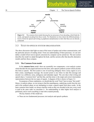 38 Chapter 3. The Text-to-Speech Problem
signal
written spoken
signal
words
decoding
text
encoding
speech
graphemes phonemes
Figure 3.2 The common-form model showing the two processes of text decoding, which finds the
words, and speech encoding from those words. For illustration we have shown the different primary
levels of form for speech and writing as graphemes and phonemes to show that these are not directly
connected.
3.3 TEXT-TO-SPEECH SYSTEM ORGANISATION
The above discussion shed light on some of the issues of spoken and written communication, and
the particular process of reading aloud. From our understanding of these processes, we can now
define a model of how text-to-speech conversion by computer can be carried out. The next section
describes the model we adopt throughout the book, and the sections after that describe alternative
models and how these compare.
3.3.1 The Common Form model
In the common form model, there are essentially two components; a text analysis system
which decodes the text signal and uncovers the form, and a speech synthesis system which encodes
this form as speech. The first system is one of resolving ambiguity from a noisy signal so as to
find a clean, unambiguous message; the second system is one where we take this message and
encode it as a different, noisy, ambiguous and redundant signal. The core idea is that writing and
speech share a “common form” and that that, and that alone is the single and correct intermediate
representation between the two types of signals. A diagram of this is shown in Figure 3.2.
For purposes of basic explanation, we should take the word “form” here to mean “the words”.
Hence, in analysis phase, we are trying to find the unambiguous, underlying words from the text;
and in the synthesis phase we are attempting to create a speech signal from these words. In the
basic common form model, we always read the words as they are encoded in the text; every word
is read in the same order we encounter it. No understanding or other higher level analysis is
performed, and as such everything is read with a neutral prosody.
The key features of this model are;
• There are two fundamental processes; text analysis and speech synthesis.
 