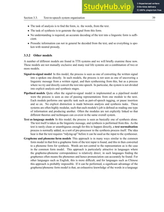 Section 3.3. Text-to-speech system organisation 39
• The task of analysis is to find the form, ie. the words, from the text.
• The task of synthesis is to generate the signal from this form.
• No understanding is required, an accurate decoding of the text into a linguistic form is suffi-
cient.
• Prosodic information can not in general be decoded from the text, and so everything is spo-
ken with neutral prosody.
3.3.2 Other models
A number of different models are found in TTS systems and we will briefly examine these now.
These models are not mutually exclusive and many real life systems are a combination of two or
more models.
Signal-to-signal model In this model, the process is seen as one of converting the written signal
into a spoken one directly. In such models, the process is not seen as one of uncovering a
linguistic message from a written signal, and then synthesising from this, but as a process
where we try and directly convert the text into speech. In particular, the system is not divided
into explicit analysis and synthesis stages.
Pipelined models Quite often the signal-to-signal model is implemented as a pipelined model
were the process is seen as one of passing representations from one module to the next.
Each module performs one specific task such as part-of-speech tagging, or pause insertion
and so on. No explicit distinction is made between analysis and synthesis tasks. These
systems are often highly modular, such that each module’s job is defined as reading one type
of information and producing another. Often the modules are not explicitly linked so that
different theories and techniques can co-exist in the same overall system.
Text as language models In this model, the process is seen as basically one of synthesis alone.
The text itself is taken as the linguistic message, and synthesis is performed from this. As the
text is rarely clean or unambiguous enough for this to happen directly, a text normalisation
process is normally added, as a sort of pre-processor to the synthesis process itself. The idea
hear is that the text requires “tidying-up” before it can be used as the input to the synthesiser.
Grapheme and phoneme form models This approach is in many ways similar to the common
form model in that first a grapheme form of the text input is found, and this in then converted
to a phoneme form for synthesis. Words are not central to the representation as is the case
in the common form model. This approach is particularly attractive in languages where
the grapheme-phoneme correspondence is relatively direct; in such languages finding the
graphemes often means the phonemes and hence pronunciation can accurately be found. For
other languages such as English, this is more difficult, and for languages such as Chinese
this approach is probably impossible. If it can be performed, a significant advantage of the
grapheme/phoneme form model is that, an exhaustive knowledge of the words in a language
 