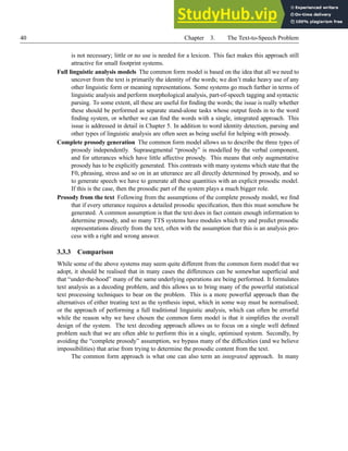 40 Chapter 3. The Text-to-Speech Problem
is not necessary; little or no use is needed for a lexicon. This fact makes this approach still
attractive for small footprint systems.
Full linguistic analysis models The common form model is based on the idea that all we need to
uncover from the text is primarily the identity of the words; we don’t make heavy use of any
other linguistic form or meaning representations. Some systems go much further in terms of
linguistic analysis and perform morphological analysis, part-of-speech tagging and syntactic
parsing. To some extent, all these are useful for finding the words; the issue is really whether
these should be performed as separate stand-alone tasks whose output feeds in to the word
finding system, or whether we can find the words with a single, integrated approach. This
issue is addressed in detail in Chapter 5. In addition to word identity detection, parsing and
other types of linguistic analysis are often seen as being useful for helping with prosody.
Complete prosody generation The common form model allows us to describe the three types of
prosody independently. Suprasegmental “prosody” is modelled by the verbal component,
and for utterances which have little affective prosody. This means that only augmentative
prosody has to be explicitly generated. This contrasts with many systems which state that the
F0, phrasing, stress and so on in an utterance are all directly determined by prosody, and so
to generate speech we have to generate all these quantities with an explicit prosodic model.
If this is the case, then the prosodic part of the system plays a much bigger role.
Prosody from the text Following from the assumptions of the complete prosody model, we find
that if every utterance requires a detailed prosodic specification, then this must somehow be
generated. A common assumption is that the text does in fact contain enough information to
determine prosody, and so many TTS systems have modules which try and predict prosodic
representations directly from the text, often with the assumption that this is an analysis pro-
cess with a right and wrong answer.
3.3.3 Comparison
While some of the above systems may seem quite different from the common form model that we
adopt, it should be realised that in many cases the differences can be somewhat superficial and
that “under-the-hood” many of the same underlying operations are being performed. It formulates
text analysis as a decoding problem, and this allows us to bring many of the powerful statistical
text processing techniques to bear on the problem. This is a more powerful approach than the
alternatives of either treating text as the synthesis input, which in some way must be normalised;
or the approach of performing a full traditional linguistic analysis, which can often be errorful
while the reason why we have chosen the common form model is that it simplifies the overall
design of the system. The text decoding approach allows us to focus on a single well defined
problem such that we are often able to perform this in a single, optimised system. Secondly, by
avoiding the “complete prosody” assumption, we bypass many of the difficulties (and we believe
impossibilities) that arise from trying to determine the prosodic content from the text.
The common form approach is what one can also term an integrated approach. In many
 