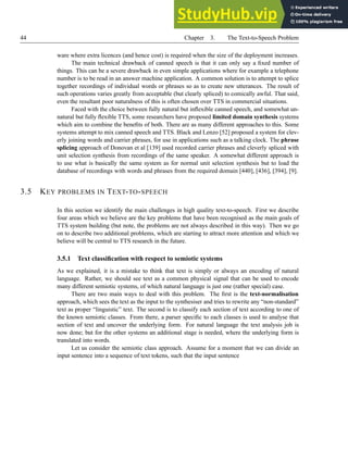 44 Chapter 3. The Text-to-Speech Problem
ware where extra licences (and hence cost) is required when the size of the deployment increases.
The main technical drawback of canned speech is that it can only say a fixed number of
things. This can be a severe drawback in even simple applications where for example a telephone
number is to be read in an answer machine application. A common solution is to attempt to splice
together recordings of individual words or phrases so as to create new utterances. The result of
such operations varies greatly from acceptable (but clearly spliced) to comically awful. That said,
even the resultant poor naturalness of this is often chosen over TTS in commercial situations.
Faced with the choice between fully natural but inflexible canned speech, and somewhat un-
natural but fully flexible TTS, some researchers have proposed limited domain synthesis systems
which aim to combine the benefits of both. There are as many different approaches to this. Some
systems attempt to mix canned speech and TTS. Black and Lenzo [52] proposed a system for clev-
erly joining words and carrier phrases, for use in applications such as a talking clock. The phrase
splicing approach of Donovan et al [139] used recorded carrier phrases and cleverly spliced with
unit selection synthesis from recordings of the same speaker. A somewhat different approach is
to use what is basically the same system as for normal unit selection synthesis but to load the
database of recordings with words and phrases from the required domain [440], [436], [394], [9].
3.5 KEY PROBLEMS IN TEXT-TO-SPEECH
In this section we identify the main challenges in high quality text-to-speech. First we describe
four areas which we believe are the key problems that have been recognised as the main goals of
TTS system building (but note, the problems are not always described in this way). Then we go
on to describe two additional problems, which are starting to attract more attention and which we
believe will be central to TTS research in the future.
3.5.1 Text classification with respect to semiotic systems
As we explained, it is a mistake to think that text is simply or always an encoding of natural
language. Rather, we should see text as a common physical signal that can be used to encode
many different semiotic systems, of which natural language is just one (rather special) case.
There are two main ways to deal with this problem. The first is the text-normalisation
approach, which sees the text as the input to the synthesiser and tries to rewrite any “non-standard”
text as proper “linguistic” text. The second is to classify each section of text according to one of
the known semiotic classes. From there, a parser specific to each classes is used to analyse that
section of text and uncover the underlying form. For natural language the text analysis job is
now done; but for the other systems an additional stage is needed, where the underlying form is
translated into words.
Let us consider the semiotic class approach. Assume for a moment that we can divide an
input sentence into a sequence of text tokens, such that the input sentence
 