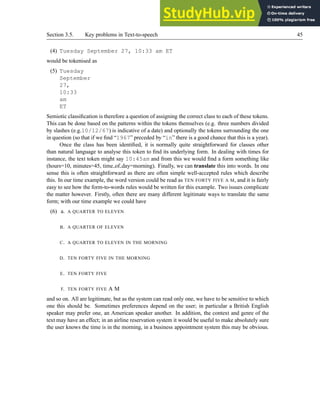 Section 3.5. Key problems in Text-to-speech 45
(4) Tuesday September 27, 10:33 am ET
would be tokenised as
(5) Tuesday
September
27,
10:33
am
ET
Semiotic classification is therefore a question of assigning the correct class to each of these tokens.
This can be done based on the patterns within the tokens themselves (e.g. three numbers divided
by slashes (e.g.10/12/67) is indicative of a date) and optionally the tokens surrounding the one
in question (so that if we find “1967” preceded by “in” there is a good chance that this is a year).
Once the class has been identified, it is normally quite straightforward for classes other
than natural language to analyse this token to find its underlying form. In dealing with times for
instance, the text token might say 10:45am and from this we would find a form something like
(hours=10, minutes=45, time of day=morning). Finally, we can translate this into words. In one
sense this is often straightforward as there are often simple well-accepted rules which describe
this. In our time example, the word version could be read as TEN FORTY FIVE A M, and it is fairly
easy to see how the form-to-words rules would be written for this example. Two issues complicate
the matter however. Firstly, often there are many different legitimate ways to translate the same
form; with our time example we could have
(6) a. A QUARTER TO ELEVEN
B. A QUARTER OF ELEVEN
C. A QUARTER TO ELEVEN IN THE MORNING
D. TEN FORTY FIVE IN THE MORNING
E. TEN FORTY FIVE
F. TEN FORTY FIVE A M
and so on. All are legitimate, but as the system can read only one, we have to be sensitive to which
one this should be. Sometimes preferences depend on the user; in particular a British English
speaker may prefer one, an American speaker another. In addition, the context and genre of the
text may have an effect; in an airline reservation system it would be useful to make absolutely sure
the user knows the time is in the morning, in a business appointment system this may be obvious.
 