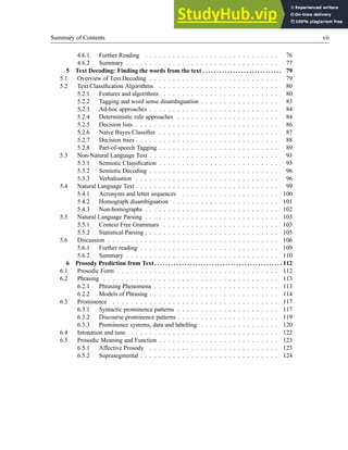 Summary of Contents vii
4.6.1 Further Reading . . . . . . . . . . . . . . . . . . . . . . . . . . . . . 76
4.6.2 Summary . . . . . . . . . . . . . . . . . . . . . . . . . . . . . . . . . 77
5 Text Decoding: Finding the words from the text . . . . . . . . . . . . . . . . . . . . . . . . . . . . . 79
5.1 Overview of Text Decoding . . . . . . . . . . . . . . . . . . . . . . . . . . . . 79
5.2 Text Classification Algorithms . . . . . . . . . . . . . . . . . . . . . . . . . . 80
5.2.1 Features and algorithms . . . . . . . . . . . . . . . . . . . . . . . . . 80
5.2.2 Tagging and word sense disambiguation . . . . . . . . . . . . . . . . . 83
5.2.3 Ad-hoc approaches . . . . . . . . . . . . . . . . . . . . . . . . . . . . 84
5.2.4 Deterministic rule approaches . . . . . . . . . . . . . . . . . . . . . . 84
5.2.5 Decision lists . . . . . . . . . . . . . . . . . . . . . . . . . . . . . . . 86
5.2.6 Naive Bayes Classifier . . . . . . . . . . . . . . . . . . . . . . . . . . 87
5.2.7 Decision trees . . . . . . . . . . . . . . . . . . . . . . . . . . . . . . . 88
5.2.8 Part-of-speech Tagging . . . . . . . . . . . . . . . . . . . . . . . . . . 89
5.3 Non-Natural Language Text . . . . . . . . . . . . . . . . . . . . . . . . . . . . 93
5.3.1 Semiotic Classification . . . . . . . . . . . . . . . . . . . . . . . . . . 93
5.3.2 Semiotic Decoding . . . . . . . . . . . . . . . . . . . . . . . . . . . . 96
5.3.3 Verbalisation . . . . . . . . . . . . . . . . . . . . . . . . . . . . . . . 96
5.4 Natural Language Text . . . . . . . . . . . . . . . . . . . . . . . . . . . . . . . 99
5.4.1 Acronyms and letter sequences . . . . . . . . . . . . . . . . . . . . . 100
5.4.2 Homograph disambiguation . . . . . . . . . . . . . . . . . . . . . . . 101
5.4.3 Non-homographs . . . . . . . . . . . . . . . . . . . . . . . . . . . . . 102
5.5 Natural Language Parsing . . . . . . . . . . . . . . . . . . . . . . . . . . . . . 103
5.5.1 Context Free Grammars . . . . . . . . . . . . . . . . . . . . . . . . . 103
5.5.2 Statistical Parsing . . . . . . . . . . . . . . . . . . . . . . . . . . . . . 105
5.6 Discussion . . . . . . . . . . . . . . . . . . . . . . . . . . . . . . . . . . . . . 106
5.6.1 Further reading . . . . . . . . . . . . . . . . . . . . . . . . . . . . . . 109
5.6.2 Summary . . . . . . . . . . . . . . . . . . . . . . . . . . . . . . . . . 110
6 Prosody Prediction from Text . . . . . . . . . . . . . . . . . . . . . . . . . . . . . . . . . . . . . . . . . . . . . . . 112
6.1 Prosodic Form . . . . . . . . . . . . . . . . . . . . . . . . . . . . . . . . . . . 112
6.2 Phrasing . . . . . . . . . . . . . . . . . . . . . . . . . . . . . . . . . . . . . . 113
6.2.1 Phrasing Phenomena . . . . . . . . . . . . . . . . . . . . . . . . . . . 113
6.2.2 Models of Phrasing . . . . . . . . . . . . . . . . . . . . . . . . . . . . 114
6.3 Prominence . . . . . . . . . . . . . . . . . . . . . . . . . . . . . . . . . . . . 117
6.3.1 Syntactic prominence patterns . . . . . . . . . . . . . . . . . . . . . . 117
6.3.2 Discourse prominence patterns . . . . . . . . . . . . . . . . . . . . . . 119
6.3.3 Prominence systems, data and labelling . . . . . . . . . . . . . . . . . 120
6.4 Intonation and tune . . . . . . . . . . . . . . . . . . . . . . . . . . . . . . . . 122
6.5 Prosodic Meaning and Function . . . . . . . . . . . . . . . . . . . . . . . . . . 123
6.5.1 Affective Prosody . . . . . . . . . . . . . . . . . . . . . . . . . . . . 123
6.5.2 Suprasegmental . . . . . . . . . . . . . . . . . . . . . . . . . . . . . . 124
 