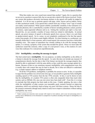 48 Chapter 3. The Text-to-Speech Problem
What then makes one voice sound more natural than another? Again, this is a question that
we are not in a position to answer fully, but we can provide a sketch of the factors involved. Firstly,
any system that produces obviously non-human artefacts in the speech will readily be judged as
unnatural. It is all too easy to generate speech with pops, clicks, buzzes and an endless variety
of other mechanical sounds. Even speech that is absent from any of these “error” type of sounds
can readily sound unnatural. While speech exhibits considerable variability in the realisation of a
particular phoneme, this is controlled by a number of factors including phonemic context, position
in sentence, supra-segmental influence and so on. Getting this variation just right is a key task.
Beyond this, we can consider a number of issues which are related to individuality. In normal
speech, any given instance of speech is obviously speech from someone; there is no such think
as speaker-neutral speech. So in a sense, we are completely conditioned to the fact that speech
comes from people, all of whom sound slightly different. So when listening to a synthesiser, one
naturally thinks that it is from someone, and to sound natural, this someone must have a believable
sounding voice. This aspect of naturalness has virtually nothing to do with the message being
spoken, it is entirely a property of the system that encoded the speech. Hence we must make the
synthesiser sound like someone, either a copy of a real person’s voice, or the creation of a new
voice that could pass for a real person unproblematically.
3.5.4 Intelligibility: encoding the message in signal
The final central task is intelligibility. For our purposes, we define intelligibility as the ability of
a listener to decode the message from the speech. As such, this does not include any measure of
comprehension directly, but the idea is that if the listener can decode the message properly they
should be able to understand it with the same ability as they could the same message spoken by a
human. Because of that we can sometimes measure intelligibility with comprehension tests; this
is usually done with content that may be hard to decode, but is often not difficult to understand
(e.g. a simple sentence address or telephone number).
Of all the TTS problems, intelligibility is probably the easiest to solve. In fact, it is possible
to argue that this problem was solved some time ago, as was possible to generate fairly intelligible
sounding speech in TTS systems from the late 1970s onwards. In fact, it can be shown in tests
that the intelligibility of a modern TTS system is often only marginally better than much older
systems such as MITalk [10], once any text errors have been dealt with2. From this it is wrong
to conclude that little progress has been made on this issue. Crudely speaking, the story is that
while the intelligibility of older systems was reasonably good, research focused on improving
naturalness which was uniformly rated as being very poor with these systems. Hence the idea in
the research community (though rarely stated as such) was to improve naturalness without making
intelligibility any worse.
2 Today’s systems are massively more accurate with respect to text analysis, and so any text processing errors in
systems such as MITalk have to be eliminated if a comparison of synthesis encoding with respect to intelligibility is to
be performed.
 
