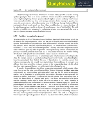 Section 3.5. Key problems in Text-to-speech 49
The relationship is by no means deterministic or simple, but it is possible to see that in many
synthesis paradigms there is an inverse correlation between naturalness and intelligibility. To
achieve high intelligibility, formant systems and early diphone systems used very “safe” speech,
which was well articulated and close to the average realisation for the message in question. In a
sense, this speech was too safe, and containing none of the fluency, slurring, rhythm and heavy
coarticulation found in real speech. As these effects are added, there is a chance that they will
be added inappropriately, and in so doing will actually cause a loss of intelligibility. The trick
therefore is to add in extra naturalness by synthesising variation more appropriately, but to do so
in a way that does not cause unnatural variation to occur.
3.5.5 Auxiliary generation for prosody
We now consider the first of the more advanced problems; specifically how to create speech that
encodes the full range of prosodic effects and not just the neutral prosody of most of today’s
systems. Recall that this is difficult because while the text encodes the verbal message that the au-
thor generated, it does not do the equivalent with prosody. The author of course (subconsciously)
knows this. As such, it is not the case that he generates a message with verbal and prosodic content
as he would do if speaking, rather he generates a message that only contains verbal content; the
prosody was neither generated or encoded, and so it we can never recover this from the writing.
How then are we to generate prosodic content if we can’t uncover it from the text?
Firstly, let us separate the issue of generating a signal which contains a particular prosodic
effect (for example surprise, or accentuation of a particular word) from the issue of deciding how
to do this automatically from the text. The issue of the realisation of a particular prosodic form
is by no means easy, but it is certainly more tractable than the second issue. In essence it is no
different from other parts of the synthesis problem in that we can collect data with this effect,
study how supra-segmental features vary with respect to this effect and so on.
It is really the second issue; that of how to determine automatically which prosodic effects
to use from the text that is the more difficult problem. We term this process auxiliary generation
to show that it is a generation (and not text decoding) issue, and that this is done as a separate,
auxiliary task to the process of verbal decoding and encoding. How then are we to approach this
problem of auxiliary generation? First let us state that just because there is no definite right or
wrong, this doesn’t imply an “anything goes” policy. One would not think highly of a system
that read a message “we are regret to inform you of the sad demise of Mr...” with a humorous or
flippant paralinguistic tone. Furthermore, we probably wouldn’t think too highly of a system that
placed emphasis as follows “THE share price is AT and all TIME high because of uncertainties
caused BY the forecast of PROFESSOR Merton...” and so on. Now there is nearly always some
context which we can construct that makes the emphasis of any particular word seem reasonable.
However, using the same knowledge and context that we used to decode the writing, we can see
that some emphasis patterns seem more appropriate than others. This leads us to the proposal
that the approach to prosody generation should be one of assumed intent, which means that we
 