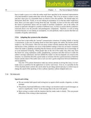 50 Chapter 3. The Text-to-Speech Problem
have to make a guess as to what the author might have specified in the structured representation
if he had intended to speak rather than write the message. This is by no means a certain or easy
task but it does give us a reasonable basis on which to solve this problem. We should make two
final points about this. Firstly, as we are making an assumption as to what the author might have
done, there is no clear right or wrong about this task. Secondly, we have to from the outset build
the notion of generation choice into our model of auxiliary completion: just as the author can
choose to represent a thought in a number of different ways, we have to assume that he could have
exercised choice over the prosodic and paralinguistic components. Therefore, as well as being
uncertain because we are making an assumption, it is also perfectly valid to assume that there are
a number of equally valid choices.
3.5.6 Adapting the system to the situation
The issue here is that unlike the “normal” communicative situations of reading silently or having
a conversation; in the case of reading aloud we have three agents; the author, the listener and the
reader (i.e. the TTS system). Most text was never written with the intention that it be read aloud,
and because of this, problems can occur in that faithful readings of the text can lead to situations
where the reader is speaking something that the listener can not understand, has no knowledge of
or is not interested in hearing. When people take on the role of the reader, they often stray from
the literal text, using explanatory asides, paraphrasing, synonyms and other devices to make the
author’s message understood. Just how faithful the reader is to the text depends very much on the
situation; we sometimes describe a good reader as someone who has a good awareness of both the
listener and the intent of the author and as such can steer a good compromise between faithfulness
and acceptability.
Very few TTS systems themselves make any serious attempt at solving this issue; it is nor-
mally seen as a problem for the application to resolve such issues. Even so, it is possible for the
TTS to facilitate better control; this can be done by providing natural and easy to control ways to
change the speed of the speaking, to have a phrase repeated, a phrase skipped and so on.
3.6 SUMMARY
Speech and writing
• We can consider both speech and writing/text as signals which encode a linguistic, or other,
message.
• The primary functional difference is that writing is an invention used to record messages; as
such it is significantly “closer” to the message than is the case with speech.
• Most writing is written with the intention that the reader reads it silently. This can present
difficulties if this writing is then read aloud.
 