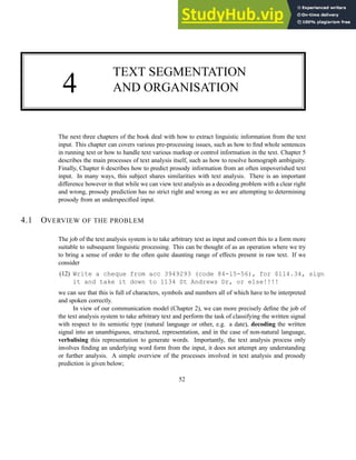 4
TEXT SEGMENTATION
AND ORGANISATION
The next three chapters of the book deal with how to extract linguistic information from the text
input. This chapter can covers various pre-processing issues, such as how to find whole sentences
in running text or how to handle text various markup or control information in the text. Chapter 5
describes the main processes of text analysis itself, such as how to resolve homograph ambiguity.
Finally, Chapter 6 describes how to predict prosody information from an often impoverished text
input. In many ways, this subject shares similarities with text analysis. There is an important
difference however in that while we can view text analysis as a decoding problem with a clear right
and wrong, prosody prediction has no strict right and wrong as we are attempting to determining
prosody from an underspecified input.
4.1 OVERVIEW OF THE PROBLEM
The job of the text analysis system is to take arbitrary text as input and convert this to a form more
suitable to subsequent linguistic processing. This can be thought of as an operation where we try
to bring a sense of order to the often quite daunting range of effects present in raw text. If we
consider
(12) Write a cheque from acc 3949293 (code 84-15-56), for $114.34, sign
it and take it down to 1134 St Andrews Dr, or else!!!!
we can see that this is full of characters, symbols and numbers all of which have to be interpreted
and spoken correctly.
In view of our communication model (Chapter 2), we can more precisely define the job of
the text analysis system to take arbitrary text and perform the task of classifying the written signal
with respect to its semiotic type (natural language or other, e.g. a date), decoding the written
signal into an unambiguous, structured, representation, and in the case of non-natural language,
verbalising this representation to generate words. Importantly, the text analysis process only
involves finding an underlying word form from the input, it does not attempt any understanding
or further analysis. A simple overview of the processes involved in text analysis and prosody
prediction is given below;
52
 