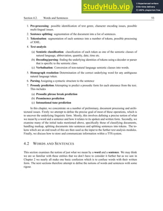 Section 4.2. Words and Sentences 53
1. Pre-processing: possible identification of text genre, character encoding issues, possible
multi-lingual issues.
2. Sentence splitting: segmentation of the document into a list of sentences.
3. Tokenisation: segmentation of each sentence into a number of tokens, possible processing
of XML.
4. Text analysis
(a) Semiotic classification: classification of each token as one of the semiotic classes of
natural language, abbreviation, quantity, date, time etc.
(b) Decoding/parsing: finding the underlying identities of tokens using a decoder or parser
that is specific to the semiotic class.
(c) Verbalisation: Conversion of non-natural language semiotic classes into words.
5. Homograph resolution Determination of the correct underlying word for any ambiguous
natural language token.
6. Parsing Assigning a syntactic structure to the sentence
7. Prosody prediction Attempting to predict a prosodic form for each utterance from the text.
This includes
(a) Prosodic phrase break prediction
(b) Prominence prediction
(c) Intonational tune prediction
In this chapter, we concentrate on a number of preliminary, document processing and archi-
tectural issues. Firstly we attempt to define the precise goal of most of these operations, which is
to uncover the underlying linguistic form. Mostly, this involves defining a precise notion of what
we mean by a word and a sentence and how it relates to its spoken and written form. Secondly, we
examine many of the initial tasks mentioned above, specifically those of classifying documents,
handling markup, splitting documents into sentences and splitting sentences into tokens. The to-
kens which are an end result of this are then used as the input to the further text analysis modules.
Finally, we discuss how to store and communicate information within a TTS system.
4.2 WORDS AND SENTENCES
This section examines the notion of just what we mean by a word and a sentence. We may think
we are so familiar with these entities that we don’t have to consider it further but as we saw in
Chapter 2 we nearly all make one basic confusion which is to confuse words with their written
form. The next sections therefore attempt to define the notions of words and sentences with some
rigour.
 