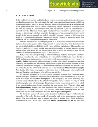 54 Chapter 4. Text Segmentation and Organisation
4.2.1 What is a word?
In the model of text analysis used in this book, we always maintain a clear distinction between a
word and its written form. The basic idea is that each word is a unique linguistic entity, which can
be expressed in either speech or writing. To do so, it must be expressed as a form, and so we talk
of the spoken and written form of a word. People rarely confuse a word with its pronunciation,
but often the identity of a word and its written form are confused, so we will take extra care to
explicitly show the difference. This is highly beneficial because we can then see text analysis as a
process of determining words from text, rather than a process of say assuming that there are words
actually in the text, such that all text analysis essentially becomes a process of tidying up these
words (e.g. expanding abbreviations). Making text analysis a process of uncovering words from
superficial text is a cleaner and more powerful formulation.
The idea behind our use of underlying words is to try to define some notion of word that
captures the essential essence of the linguistic unit of word, but is free from distinctions that
are not directly linked to word identity itself. Hence while the capitalisation difference between
Captain and captain may provide some useful information, in essence, these are written
variants of the same word. We use the concept of word to reflect this, and so we state that the
CAPTAIN is the underlying word of Captain and captain.
Next, we use this concept to help us with the ambiguity problem, namely that sometimes
difference words have the same written form. If we consider the text form Dr we see that this is
highly ambiguous as it can mean DOCTOR or DRIVE, or less commonly DOOR (4Dr car). Dr is
an abbreviation, ie an orthographicly shortened form of a written word. Abbreviations are often
created by leaving characters out (usually vowels) of the original word, and the omission of these
characters can create the ambiguity. So the full written form of the words DOCTOR and DRIVE are
not confusable, but the abbreviated forms are and so we term these abbreviation homographs.
Note that the abbreviation only happens in the written form of the language: when people speak
they say /d aa k t er/ and /d r ay iv/ in its full form, and not /d r/.
We also have words such as polish which is ambiguous (someone from Poland and some-
thing to shine your shoes with), but not because of a short cut: there is no other way to write this
word. Such words are called true homographs as the ambiguity is not caused by writing style
or abbreviation, but rather due to the defined spelling of the word. There are two ways in which
true homographs come into a language. First, there are many words such as polish in which
it is a pure coincidence that the two words have the same written form. These are called acci-
dental homographs. Secondly, we have words which are related, such as record in I want
to record this and just for the record. These words are clearly related and form
a verb/noun pair and such homographs are called Part-of-speech homographs.
We finish this section with a note on the definitions and terminology we will use for the
remainder of the book. The term word will always be used for the unambiguous, underlying
identity of a word, and never used to indicate its written or spoken form. Words will always
be marked in a SMALL CAPS FONT. The terms writing, orthography and text are used more
 