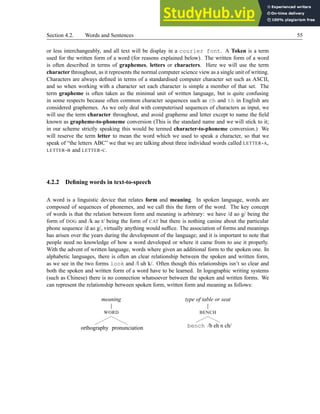 Section 4.2. Words and Sentences 55
or less interchangeably, and all text will be display in a courier font. A Token is a term
used for the written form of a word (for reasons explained below). The written form of a word
is often described in terms of graphemes, letters or characters. Here we will use the term
character throughout, as it represents the normal computer science view as a single unit of writing.
Characters are always defined in terms of a standardised computer character set such as ASCII,
and so when working with a character set each character is simple a member of that set. The
term grapheme is often taken as the minimal unit of written language, but is quite confusing
in some respects because often common character sequences such as ch and th in English are
considered graphemes. As we only deal with computerised sequences of characters as input, we
will use the term character throughout, and avoid grapheme and letter except to name the field
known as grapheme-to-phoneme conversion (This is the standard name and we will stick to it;
in our scheme strictly speaking this would be termed character-to-phoneme conversion.) We
will reserve the term letter to mean the word which we used to speak a character, so that we
speak of “the letters ABC” we that we are talking about three individual words called LETTER-A,
LETTER-B and LETTER-C.
4.2.2 Defining words in text-to-speech
A word is a linguistic device that relates form and meaning. In spoken language, words are
composed of sequences of phonemes, and we call this the form of the word. The key concept
of words is that the relation between form and meaning is arbitrary: we have /d ao g/ being the
form of DOG and /k ae t/ being the form of CAT but there is nothing canine about the particular
phone sequence /d ao g/, virtually anything would suffice. The association of forms and meanings
has arisen over the years during the development of the language; and it is important to note that
people need no knowledge of how a word developed or where it came from to use it properly.
With the advent of written language, words where given an additional form to the spoken one. In
alphabetic languages, there is often an clear relationship between the spoken and written form,
as we see in the two forms look and /l uh k/. Often though this relationships isn’t so clear and
both the spoken and written form of a word have to be learned. In logographic writing systems
(such as Chinese) there is no connection whatsoever between the spoken and written forms. We
can represent the relationship between spoken form, written form and meaning as follows:
meaning
WORD
orthography pronunciation
type of table or seat
BENCH
bench /b eh n ch/
 